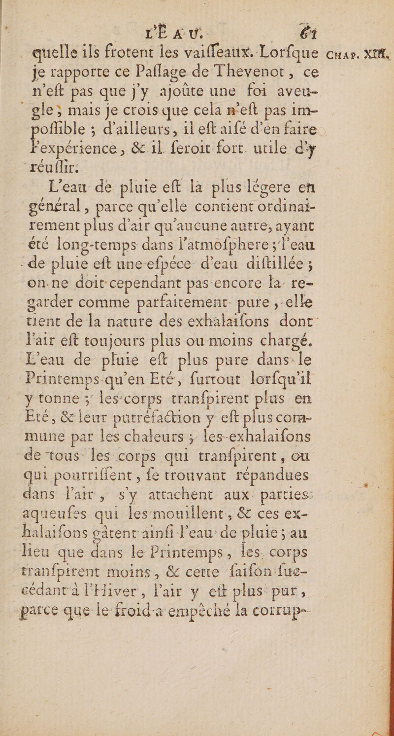 quelle ils frotent les vaifleaux. Lorfque je rapporte ce Paflage de Thevenot, ce n’eft pas que j'y ajoûte une foi aveu- _gle; mais je croisque cela n'eft pas 1m- poflible ; d’ailleurs, il eft aifé d’en faire Fexpérience, &.il. feroit fort. utile d'y réuflir: L'eau de pluie eft la plus Iégere en général, parce qu’elle contient ordinai- rement plus d'air qu'aucune autre; ayant été long-temps dans l’armofphere ; l'eau -de pluie eft une-efpéce d’eau diftillée ; on.ne doit cependant pas encore la: re- garder comme parfaitement. pure , elle l'air eft toujours plus ou moins chargé. L'eau de pluie eft plus pure dans: le Printemps.qu’en Eté, furrout lorfqu'il y tonne ;' les-corps tranfpirent plus en Eté, & leur putréfaction y eft plus cora- mune par les chaleurs ; les-exhalaifons de tous les corps qui tranfpirent, ou qui pourriffent , fe trouvant répandues aqueufes qui les monillent, & ces ex- halaifons gâtenr ainfi l’eau’ de pluie ; au heu que dans le Printemps, les. corps tranfpirent moins, & certe faifon fue- cédant à l'Hiver, Pair y cet plus pur, Car. XI,