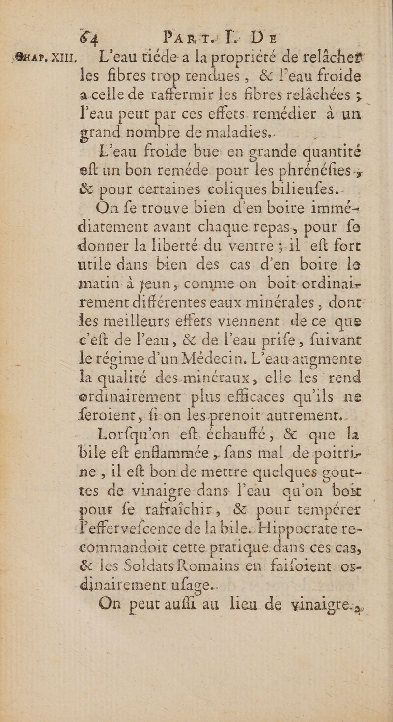 ‘@uar, XII, L’eau tiéde a la propriété de reläche# les fibres trop rendues, &amp; l’eau froide a celle de fe les fibres relichées 5 l'eau peut par ces effets. remédier à un grand nombre de maladies. L'eau froide bue: en grande quantité eft un bon reméde pour les phrénéfies.; &amp; pour certaines coliques bilieufes.. On fe trouve bien d'en boire immé- diatement avant chaque repas, pour fe donner la liberté. du ventre ; il eft fort utile dans bien des cas d'en boire le matin à jeun, comme on boit ordinai- c'eft de l’eau, &amp; de l’eau prife, fuivant &gt; le récime d’un Médecin. L'eau augmente = da qualité des minéraux, elle les rend erdinairement plus efficaces qu'ils ne {eroient, fi:on les prenoit autrement. Lorfqu'on eft échauffé, &amp; que la bile eft enflammée , fans mal de poitri tes de vinaigre dans l’eau qu'on boit pour fe rafraichir, &amp; pour rempérer Peffervefcence de la bile. Hippocrate re- commandoit cette pratique dans ces cas, &amp; les Soldats Romains en faifoient. os- dinairement ufage..