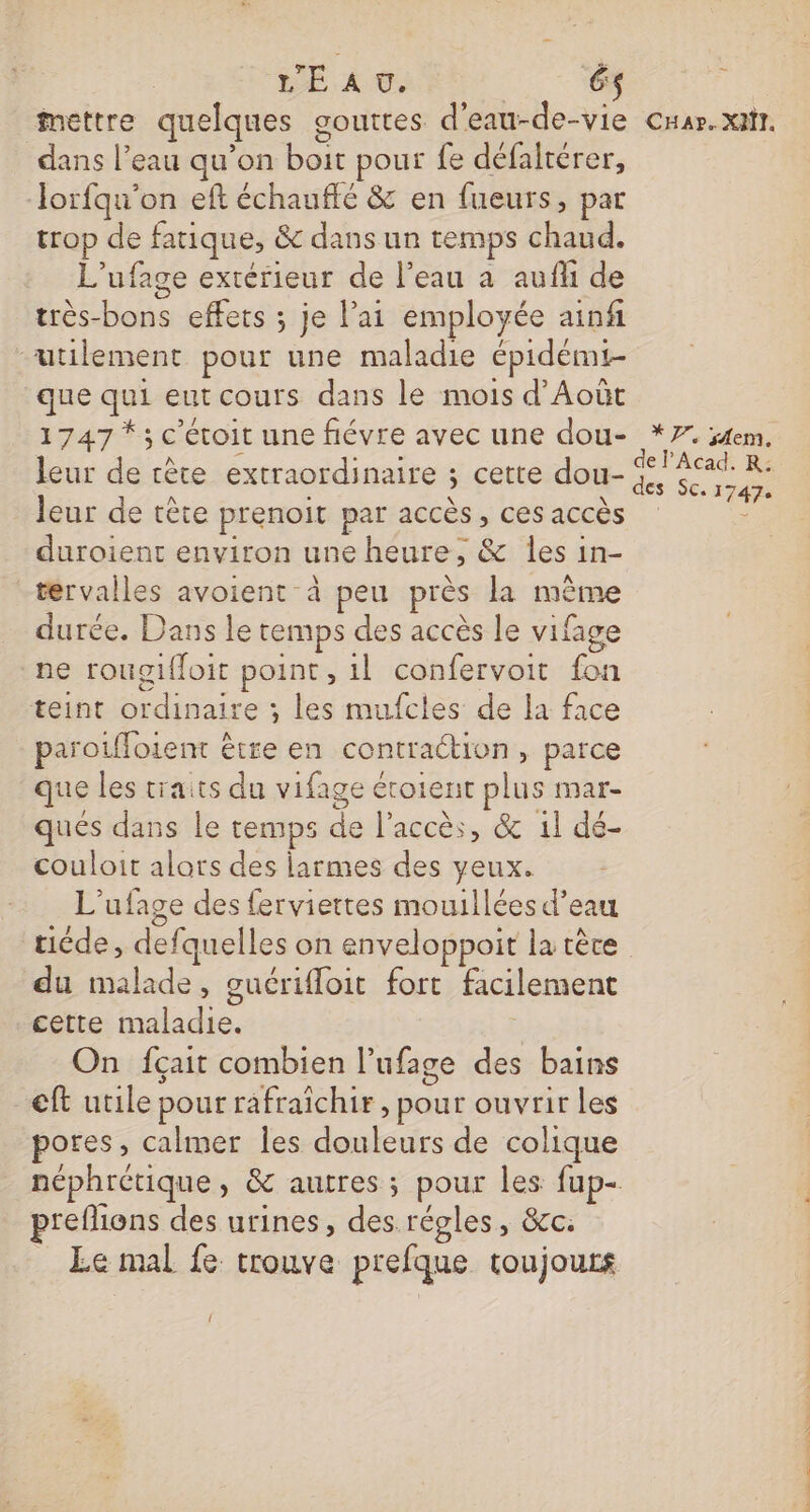 SE A ©. | 6$ Mettre quelques gouttes d’eau-de-vie dans l’eau qu’on boit pour fe défalrérer, Jorfqu'on eft échaufté &amp; en fueurs, par trop de fatique, &amp; dans un temps chaud. L’ufage extérieur de l’eau a auf de très-bons effets ; je l’ai employée ainf utilement pour une maladie épidémt- que qui eut cours dans le mois d’Août 1747 *; c'étoit une fiévre avec une dou- leur de tête prenoit par accès, ces accès duroient environ une heure, &amp; les in- térvalles avoient à peu près la même durée. Dans le temps des accès le vifage ne rougifloit point, il confervoit fon teint ordinaire ; les mufcles de la face parotffoient être en contraction, parce que les traits du vifage étoient plus mar- qués dans le temps de l'accès, &amp; 1l dé- couloit alors des larmes des yeux. L'ufage des ferviettes mouillées d’eau ticde, defquelles on enveloppoit la tèce du malade, ouérifloit fort facilement cette maladie. On fçait combien l’ufage des bains eft utile pour rafraichir, pour ouvrir les pores, calmer les douleurs de colique néphrétique, &amp; autres ; pour les fup- preflions des urines, des. régles, &amp;c: Le mal fe trouve prefque toujours L CHaAr.XNI. 2 7e sem. CS SC. 17474 PENSE TEE ES