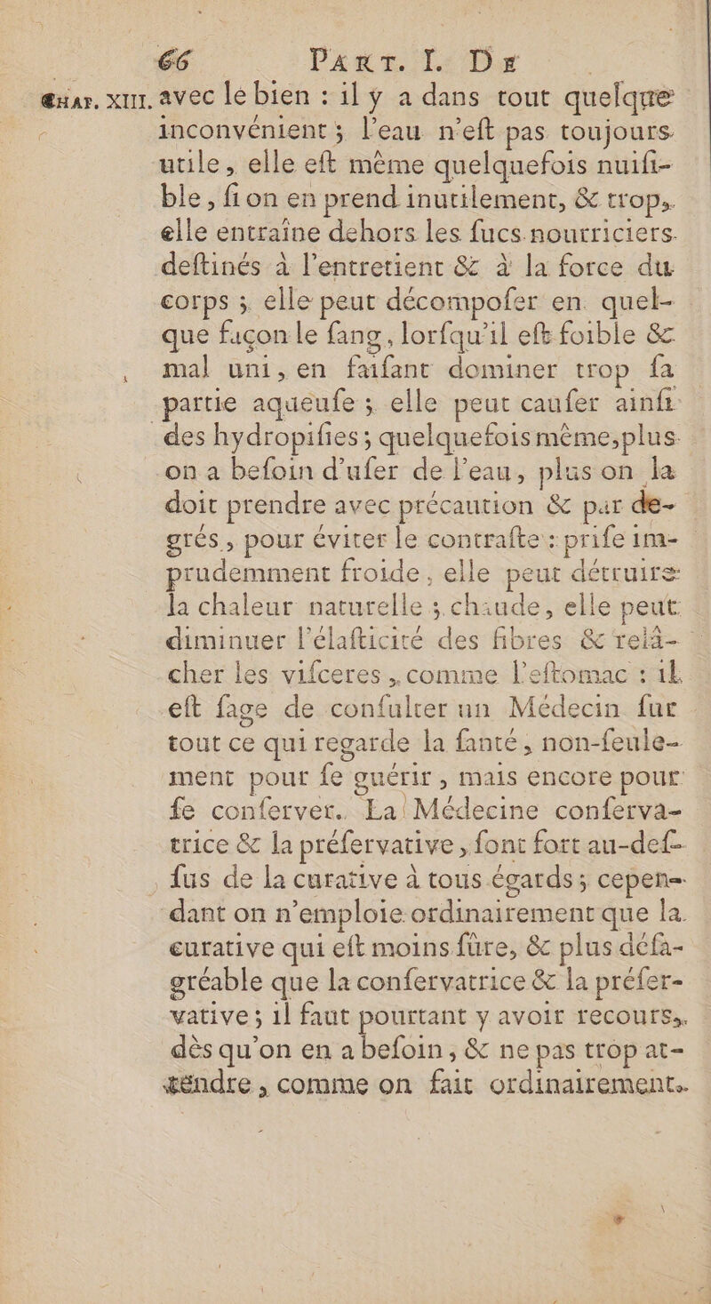œuar. xur. avec lé bien : il ÿ a dans tout quelque à inconvénient ; l’eau n’eft pas toujours utile, elle eft même quelquefois nuifi- ble, fion en prend inutilement, &amp; trop. elle entraine dehors les fucs.nourriciers. deftinés à l’entretientr &amp; à la force du corps ; elle peut décompofer en quel- que façon le fang, lorfqu’il eft foible 8 , mal umi,en faifant dominer trop fa partie aqueufe ; elle peut caufer ainfi _des hydropifies; quelquefois mème;,plus. on a befoin d’ufer de l’eau, plus on la doit prendre avec précaution &amp; par de- STÉs ; pour éviter le contrafte : prife in prudemment froide , elle peut détruire la chaleur naturelle ; chiude, elle peut : diminuer l'élafticité des fibres &amp; reii- cher les vifceres .. comme l’eftomac : 1 eft fage de confulter un Médecin fur tout ce qui regarde la fanté, non-feule- ment pour fe guérir, mais encore pour fe conferver.. La Médecine conferva- trice &amp; la préfervative , font fort au-def- fus de la curative à tous égards; cepen- dant on n’emploie ordinairement que la curative qui eft moins fure, &amp; plus défa- gréable que la confervatrice &amp; la préfer- vative ; 1l faut pourtant y avoir recours.. dès qu'on en a befoin, &amp; ne pas trop at- téëndre , comme on fait ordinairement.