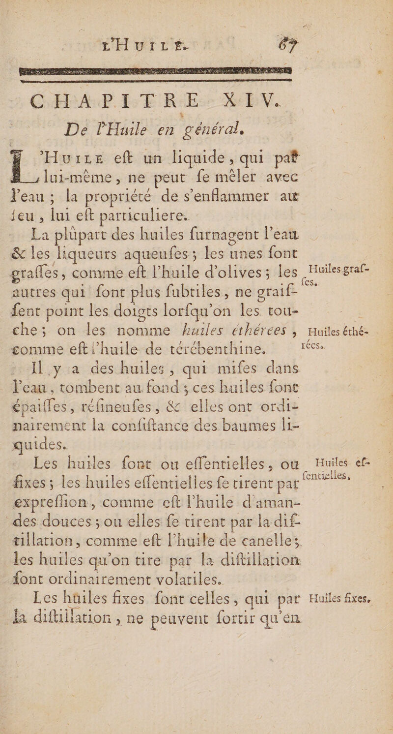 HHyire sa Ÿ Hours eft un liquide, qui paf lui-même, ne peut fe mêler avec Peau ; la propriété de s’enflammer aw jeu , lui eft particuliere. La plüpart des huiles furnagent l’eau &amp; les liqueurs aqueufes; les unes font grafles, comme eft l’huile d'olives; Les nn autres qui font plus fubtiles, ne graif- {ent point les doigts lorfqu’on les tou- À che; on les nomme huiles éthérées , Huiles éthé- comme eft l'huile de térébenthine. réess Il.y a des huiles, qui nufes dans . l'eau, tombent au fond ; ces huiles font épaifes, réfineufes, &amp; elles ont ordi- nairement la confiftance des baumes l1- quides. Les huiles font ou effentielles, où Huiles ef- fixes ; Les huiles effentielles fe tirent DUR expreflion, comme eft l'huile d'aman- des douces ; ou elles fe tirent par la dif- tillation, comme eft l'huile de canelle. les huiles qu'on tire par la diftillarion font ordinairement volatiles. Les hüiles fixes font celles, qui par Huiles fixes, la diftiilation , ne peuvent fortir qu'en