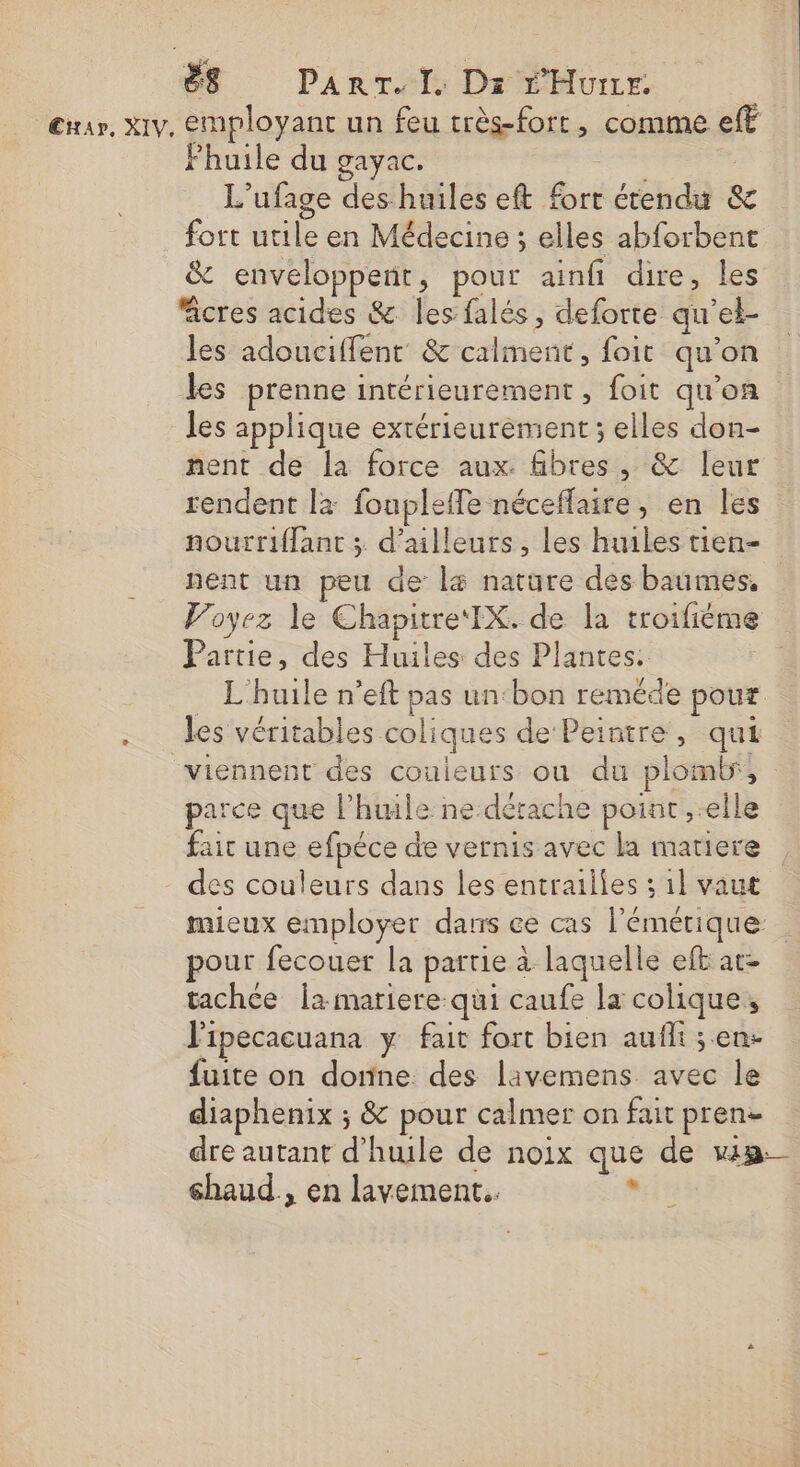 Exrar, Xiv, employant un feu très-fort, comme eff Fhuile du gayac. | L’ufage des huiles eft fort étendu &amp; fort utile en Médecine ; elles abforbent &amp; enveloppeñt, pour ainfi dire, les fcres acides &amp; les falés, deforte qu’el- les adouciffent &amp; calment, foit qu'on les prenne intérieurement, foit qu'on les applique extérieurement ; elles don- nent de la force aux. fibres, &amp; leur rendent la foupleffe néceflaire , en les nourriflant ; d’ailleurs, les huiles tien- nent un peu de l&amp; nature des baumes, Voyez le Chapitre‘ IX. de la troifième Partie, des Huiles des Plantes: | . L'huile n’eft pas un:bon reméde pour . les véritables coliques de Peintre, qui viennent des couleurs ou du plomb, parce que l'huile ne.dérache poiat ,.elle fair une efpéce de vernis avec la matiere des couleurs dans les entrailles : 1l vaut mieux employer dans ce cas l'émérique pour fecouer la partie à laquelle eft at- tachce la mariere qui caufe la colique, Vipecacuana y fait fort bien aufli ; en- fuite on donne. des livemens avec le diaphenix ; &amp; pour calmer on fait pren- dre autant d'huile de noix que de win éhaud., en lavement. x |
