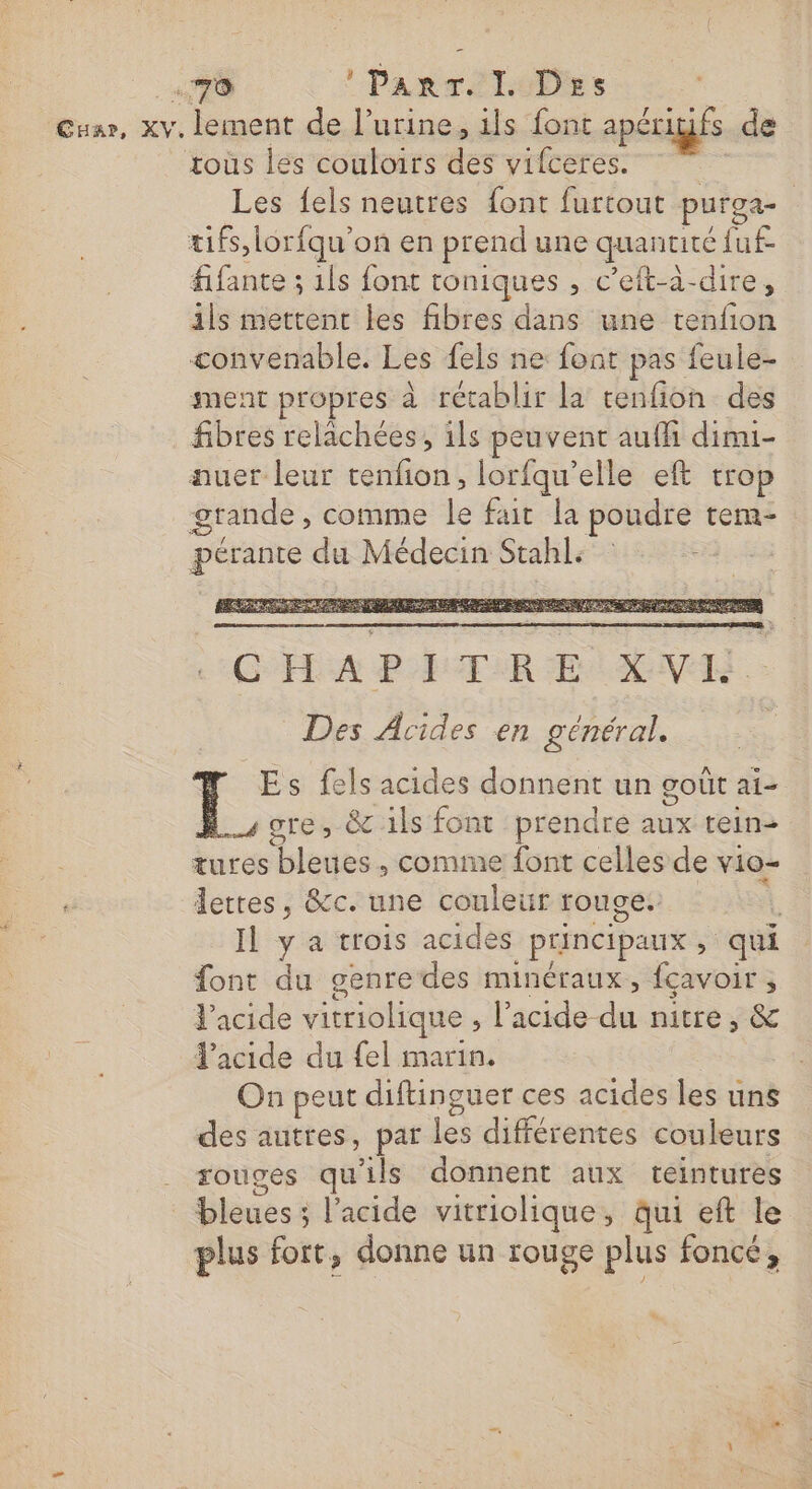 «70 :ParT. I Des | Cuar, xv, lement de l'urine, ils font apériufs de rous les couloirs des vifceres. | Les fels neutres font furtout purga- tifs,lorfqu'on en prend une quantité fuf fifante ; 1ls font toniques , c’eft-à-dire, ils mettent les fibres dans une tenfion convenable. Les fels ne font pas feule- ment propres à rétablir la tenfion des fibres relachées, ils peuvent aufli dimi- auer leur tenfion, lorfqu’elle eft trop grande, comme le fait la poudre tem- pérante du Médecin Stahl: D PE PTE A AE POP PR RS CPE AND ORDRE PLAT MEN RERE MENT GBA PT AR HA EN Des Acides en général. | Es fels acides donnent un goût ai- Hscre; &amp; 1ls font prendre aux tein- tures bleues , comme font celles de vio- e dettes, &amp;c. une couleur rouge. L Il y a trois acides principaux, qui font du genre des minéraux, fçavoir ; l'acide vitriolique , l'acide du nitre, &amp; l'acide du fel marin. On peut diftinguer ces acides les uns des autres, par les différentes couleurs ._ rouges qu'ils donnent aux teintures | bleues; l'acide vitriolique, qui eft le plus fort, donne un rouge plus foncé,