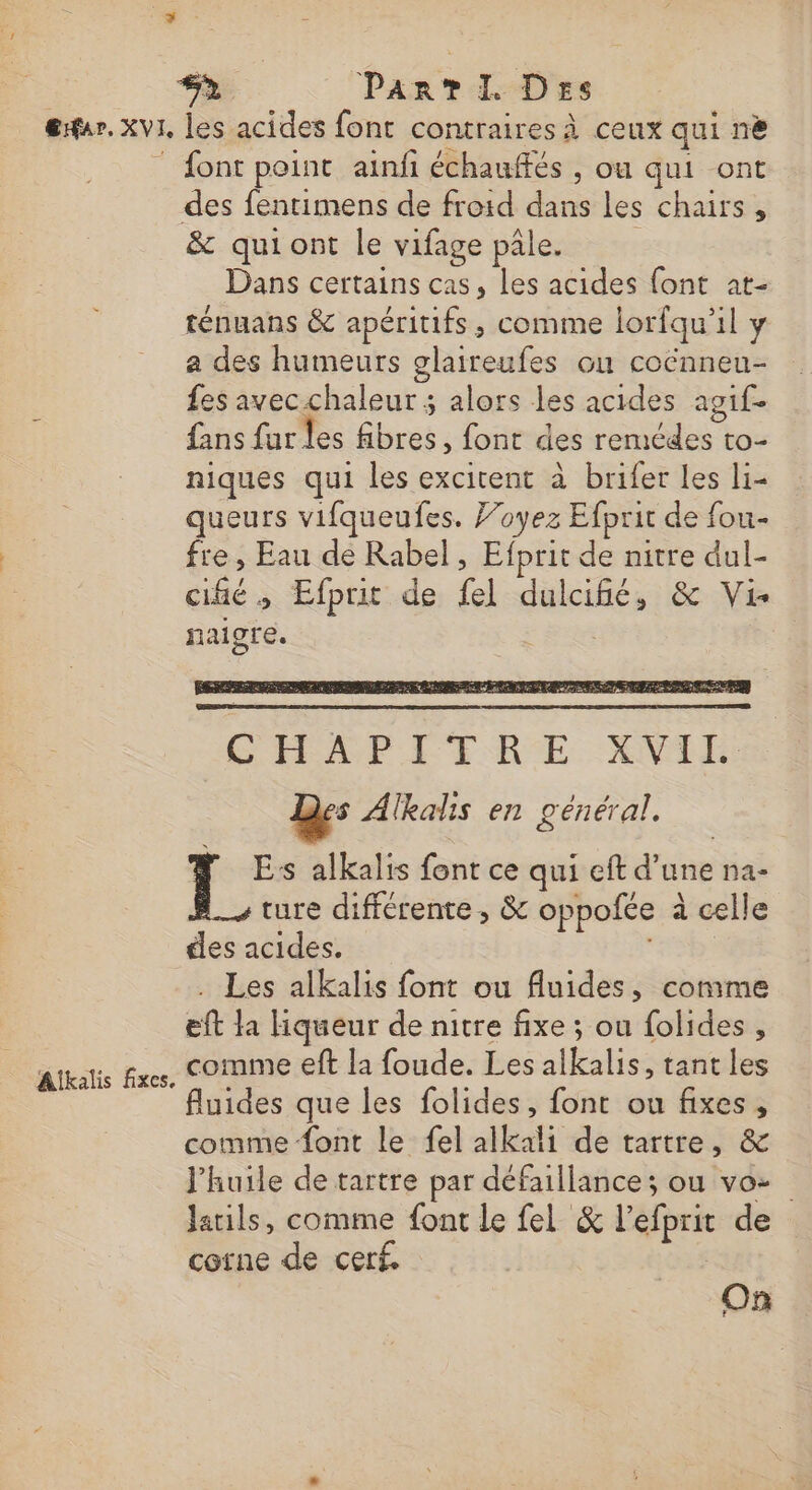 Eur. XVI Alkalis fixes. les acides font contraires à ceux qui nè font point ainfi échauffés , ou qui ont des fentimens de froid dans les chairs , &amp; quiont le vifage pâle. Dans certains cas, les acides {ont at- ténuans &amp; apéritifs, comme lorfqu'il y a des humeurs glaireufes ou coënneu- fes avec chaleur ; alors les acides agif- fans fur les fibres, font des remcdes to- niques qui les excirent à brifer Les li- queurs vifqueufes. J’oyez Efprit de fou fre , Eau de Rabel, Efprit de nitre dul- cifié ; Efprit de {el dulcifé, &amp; Vi naigre. Mi CHEAP LT ERE NES Des Alkalis en général, | See alkalis font ce qui eft d’une na- ture différente, &amp; oppofée à celle des acides. “rebs . Les alkalis font ou fluides, comme eft la liqueur de nitre fixe ; ou folides , comme eft la foude. Les alkalis, tant les uides que les folides, font ou fixes, comme font le fel alkali de tartre, &amp; l'huile de tartre par défaillance; ou vo- Jatils, comme font Le fel &amp; l’efprit de corne de cerf. On