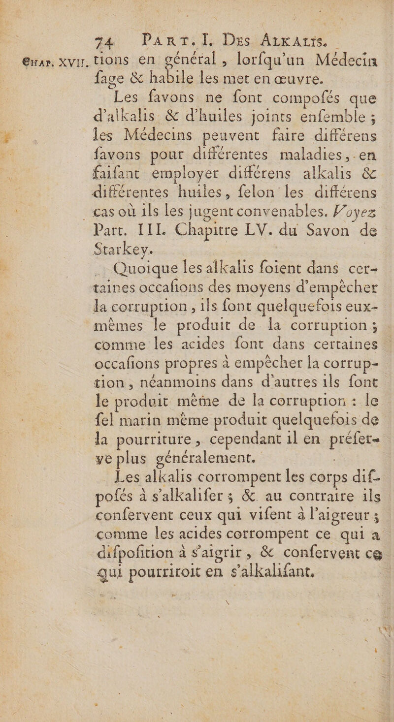 ti, PAnt:l DssAaratts Gran. XVI. tions en général, lorfqu’un Médecin fage &amp; habile les met en œuvre. _ Les favons ne font compofés que d’alkalis &amp; d'huiles joints enfemble ; les Médecins peuvent faire différens favons pour différentes maladies, .en faifanc employer différens alkalis &amp; différentes huiles, felon les différens cas où 1ls Les jugent convenables. Foyez Part. [IL Chapitre LV. du Savon de Starkev. À | Quoique les alkalis foient dans cer- taines occafions des moyens d’empècher la corruption, ils font quelquefois eux- mêmes le produit de Îa corruption; comme les acides font dans certaines occafons propres à empêcher la corrup- tion , néanmoins dans d’autres 1ls font le produit même de la corruption : le fel marin mème produit quelquefois de la pourriture, cependant 1l en préfet ve plus généralement. + Les alkalis corrompent les corps dif_ pofés à s'alkalifer ; &amp; au contraire ils confervent ceux qui vifent à l’aigreur ; comme les acides corrompent ce qui a difpofition à s’aigrir , &amp; confervent ce gui pourriroit en s’alkalifant.