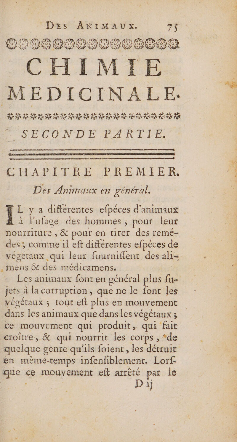 Dxs ANIMAUX. 7$ LR ET LE PP ESS LEE MEDICINALE. AR A REA PARA ME A PSPLONDE PARTIE. ÉAPILÉE PRÉMIER Des Animaux en général. L y a différentes efpèces d'animaux À à l’ufage des hommes ; pour leur nourriture , &amp; pour en tirer des remé- des ; comme 1l eft différentes efpéces de végctaux qui leur fourniflent des ali- . mens &amp; des médicamens. jets à la corruption, que ne le font les végétaux ; tout eft plus en mouvement dans les animaux que dans les végétaux ; ce mouvement qui produit » qui fait croire, &amp; qui nourrit les corps , “de en mème-temps infenfiblement. Lorf- que ce mouvement eft arrèré par le RS D ij PORC PPT. PEN | IE 4 L