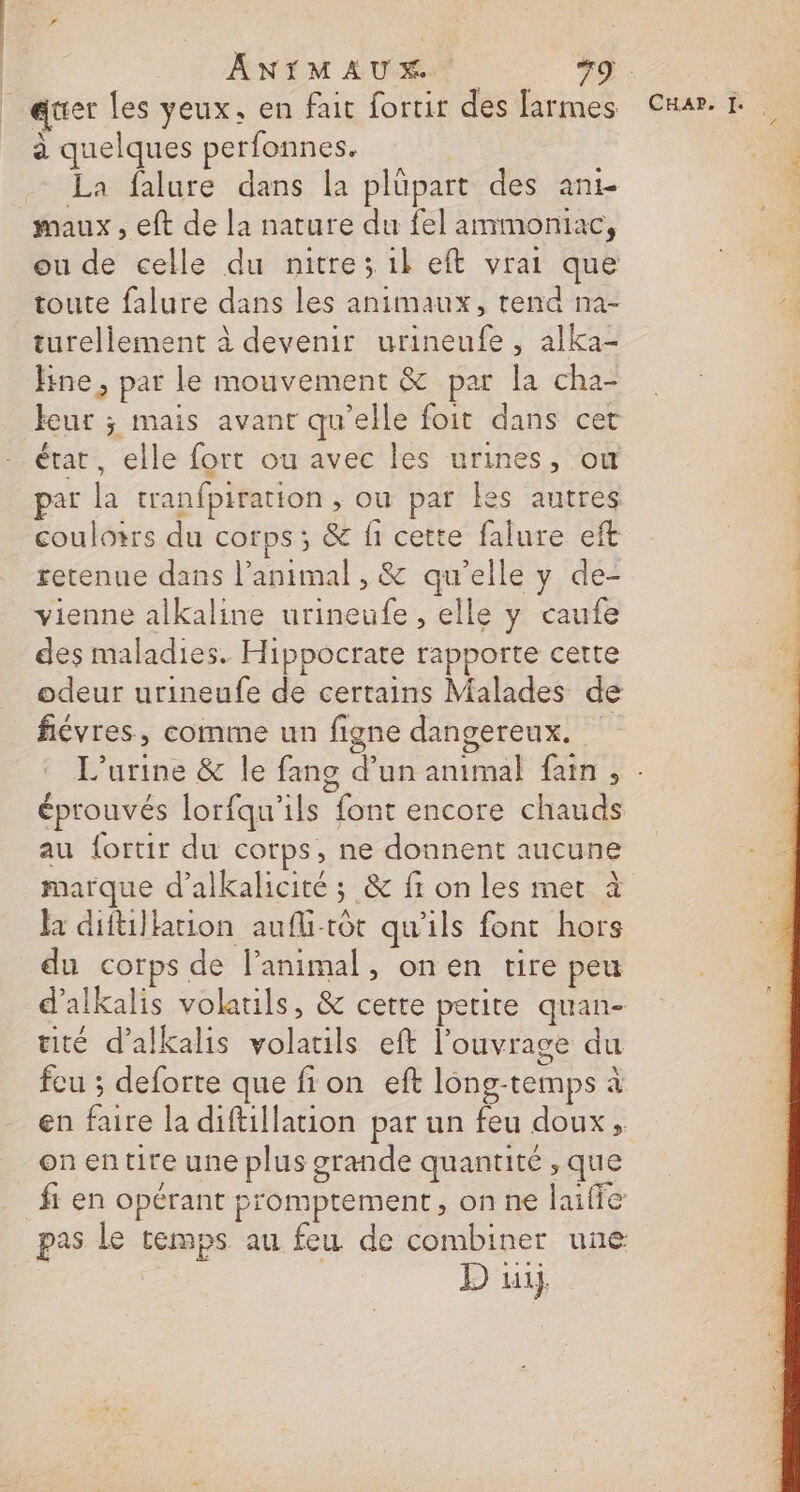 | ._. ANTMAUX +9 . _auer les yeux. en fait fortir des larmes Cuar à quelques perfonnes. La falure dans la plüpart des ans maux, eft de la nature du fel ammoniac, ou de celle du nitre; 1l eft vrai que toute falure dans les animaux, tend na- turellement à devenir urineufe , alka- fine, par le mouvement &amp; par la cha- eur ; mais avant qu’elle foit dans cet état, elle fort ou avec les urines, ou par la tranfpiration , ou par les autres | coulotrs du corps; &amp; fi cette falure eft retenue dans l’animal , &amp; qu’elle y de- vienne alkaline urineufe , elle y caufe des maladies. Hippocrate rapporte certe odeur urineufe de certains Malades de fiévres, comme un figne dangereux. L’urine &amp; le fang d’un animal fan, : éprouvés lorfqu'ils font encore chauds au fortir du corps, ne donnent aucune marque d’alkalicité ; &amp; fi on les met à la diftillarion aufli-tôt qu'ils font hors du corps de l'animal, onen tire peu d'alkalis volails, &amp; cette petite quan- tité d’alkalis volatils eft l’ouvrage du fcu ; deforte que fion eft long-temps à en faire la diftillation par un feu doux, on entire une plus grande quantité , que fi en opérant promptement, on ne laiffe pas le temps au feu de combiner une D üi