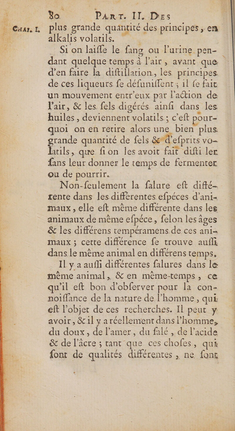 Bo + Pan 11: Des plus grande quantité des principes ; en alkalis volatils. NES Si on laifle le fang ou l’urine pen- dant quelque temps à l'air, avant que d’en fure la diftillarion, les principes. de ces liqueurs fe défaniffent ; 1l fe fait un mouvement entr'eux par lation de l'air, &amp; les fels digérés ainfi dans les huiles , deviennent volatils ; c’eft pour- quoi on en retire alors une bien plus. grande quantité de fels &amp;d’efprits vo- htils, que fion les avoit fait difti ler fans leur donner le temps de fermenter ou de pourrir. Non-feulement la falure eft diffé. rente dans les différentes efpéces d’ani- maux , elle eft même différente dans les animaux de même efpéce, felon les âges &amp; les différens rempéramens de ces ani- maux ; cette différence fe trouve auf dans le mème animal en différens temps. Il y a auffi différentes falures dans le même animal, &amp; en mème-temps, ce qu'il eft bon d’obferver pour la con- noiflance de la nature de l’homme, qui eft l'objet de ces recherches. Il peut y avoir , &amp;1] y a réellement dans l’homme, du doux, de l’amer, du falé , de l'acide &amp; de l’âcre ; tant que ces chofes, qu font de qualités différentes , ne font