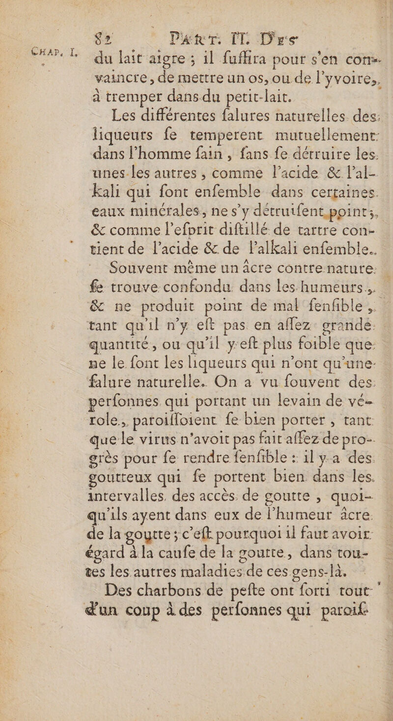 $2 Patr. TL Dre du lait aigre ; il fuffira pour s’en con. vaincre, de mettre un os, ou de l'yvoire,, à tremper dans du petit-lait. Les différentes falures naturelles. des: liqueurs fe temperent mutuellement dans l’homme fain , fans fe détruire les. unes les autres , comme l'acide &amp; lal- Kali qui font enfemble dans certaines. eaux minérales, ne s’y détrutfent points, &amp; comme l’efprit diftillé de tartre con- tient de l'acide &amp; de Palkali enfemble.. Souvent même un âcre contrenature: . fe trouve confondu dans les humeurs. &amp; ne produit point de mal fenfible tant qu'il n’y elt pas en aflez: grande. : quantité, ou qu’il y'eft plus foible que: ne le font les liqueurs qui n’ont qu’une. falure naturelle. On a vu fouvent des: perfonnes. qui portant un levain de vé- role, paroiffoient fe bien porter , tant que Le virus n'avoit pas fait affez de pro-. grès pour fe rendre fenfble : il y a des. goutteux qui fe portent bien dans les. intervalles. des accès: de goutte , quoi- qu’ils ayent dans eux de l'humeur äcre. de la goytte; c’efk pourquoi il faut avoir égard à la caufe de la goutte, dans tou- tes les autres maladies de ces gens-là. Des charbons de pefte ont forti tout: d'un coup à des perfonnes qui paroif: