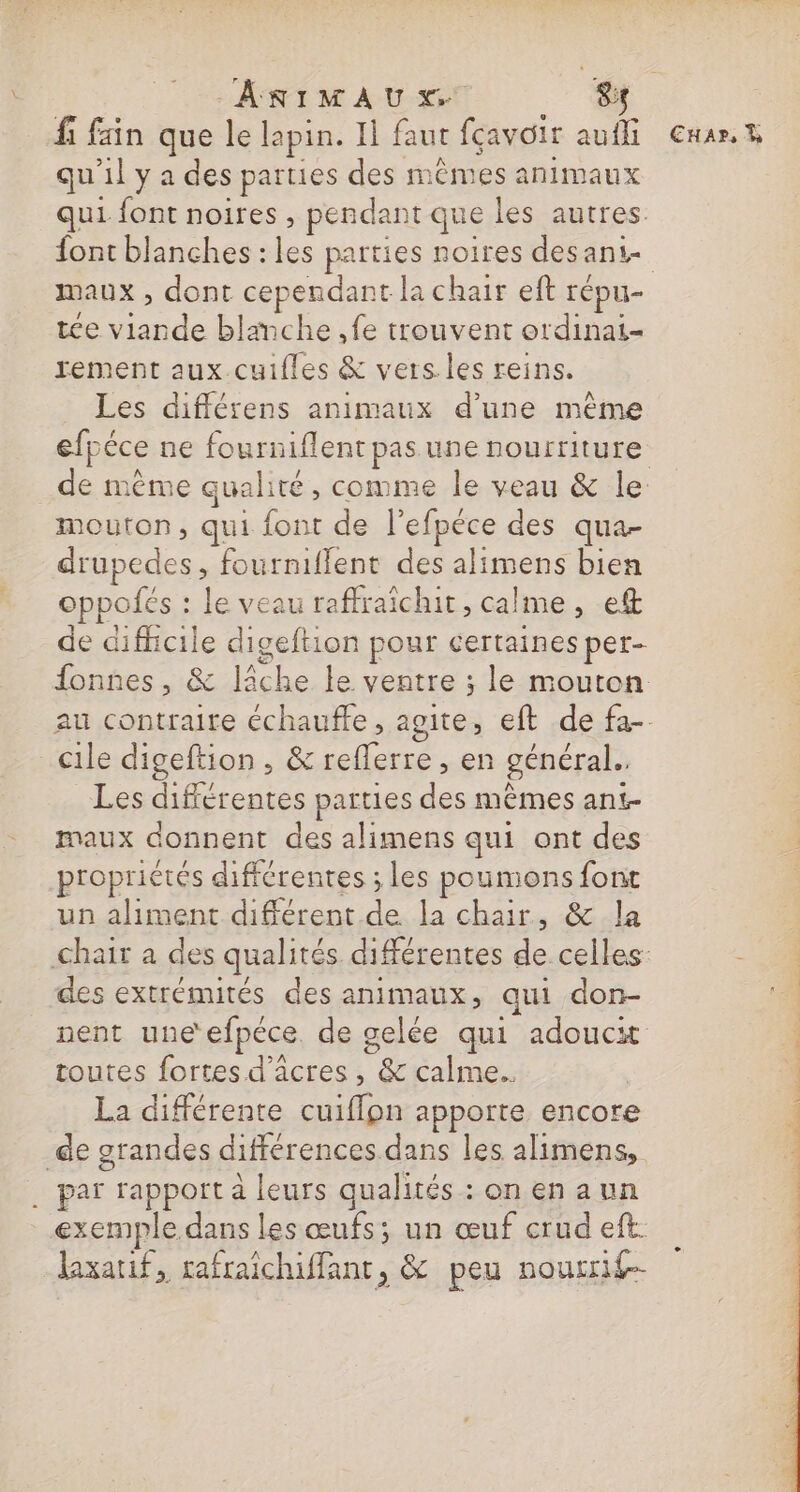 fi fain que le lapin. Il faut fçavoir aufli €Exar.n qu'il y a des parties des mêmes animaux qui font noires , pendant que les autres. font blanches : les parties noires desani- maux , dont cependant la chair eft répu- tée viande blanche ,fe trouvent ordinai- rement aux.cuifles &amp; vers.les reins. Les différens animaux d'une même efpéce ne fourniflent pas une nourriture de même qualité, comme le veau &amp; le mouton, qui font de l'efpéce des qua- drupedes, fourniflent des alimens bien oppolés : le veau raffraïchit , calme , ef de difficile digeftion pour certaines per- fonnes, &amp; lâche le ventre ; le mouton au contraire échauffe, agite, eft de fa- cile digeftion , &amp; reflerre , en général. Les différentes parties des mêmes ant- maux donnent des alimens qui ont des | propriétés différentes ; les poumons font un aliment différent de la chair, &amp; la chair a des qualités différentes de celles: : des extrémités des animaux, qui don- nent une efpéce de gelée qui adoucit toutes fortes d'âcres , &amp; calme. La différente cuiflpn apporte encore de grandes différences dans les alimens, . par rapport à leurs qualités : on en aun exemple dans les œufs; un œuf crudeft laxarif, rafraichiffant, &amp; peu nourrif- à dar ni Que Lise DE er AS ns Le, CE Dé