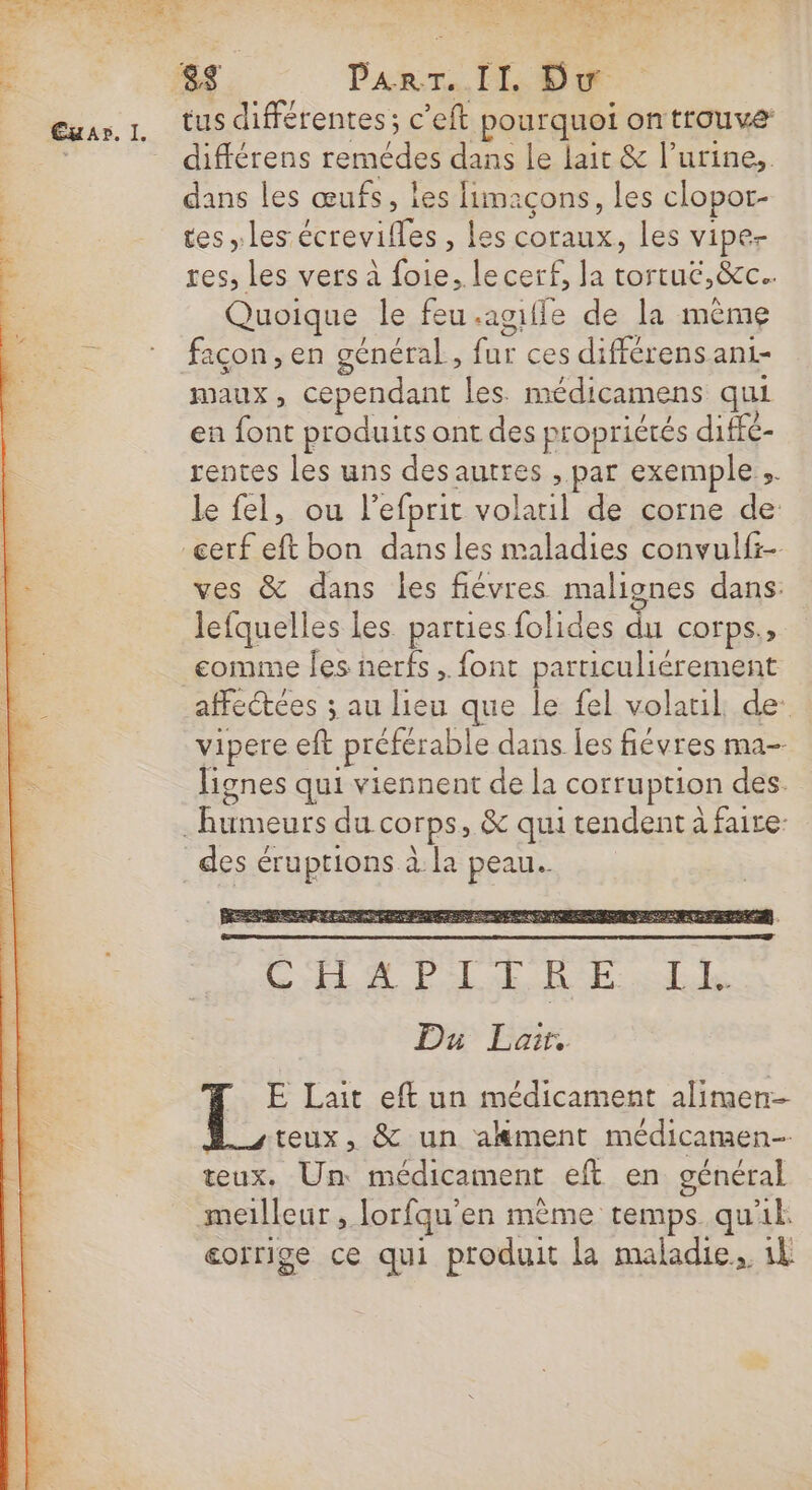 n tus différentes; c’eft pourquoi ontrouve différens remédes dans le lait &amp; l’urine,. dans les œufs, les limaçons, les clopor- tes les écrevifles , les coraux, les vipe- res, les vers à foie, lecerf, la tortué,&amp;c.. Quoique le feu.agifle de la même façon, en général, fur ces différens ani- maux, cependant les. médicamens qui en font produits ont des propriétés diffé- rentes les uns des autres , par exemple. le fel, ou l’efprit volatil de corne de ves &amp; dans les fiévres malignes dans: lefquelles les parties folides du corps., comme les nerfs. font particuliérement affectées ; au lieu que le fel volaul, de: de / 1 ? , vipere eft préférable dans les fiévres ma- lignes qui viennent de la corruption des. des éruptions à la peau.  E Lait eft un médicament alimen- teux, &amp; un akment médicamen- teux. Un médicament eft en général eorrige ce qui produit la maladie, 1l