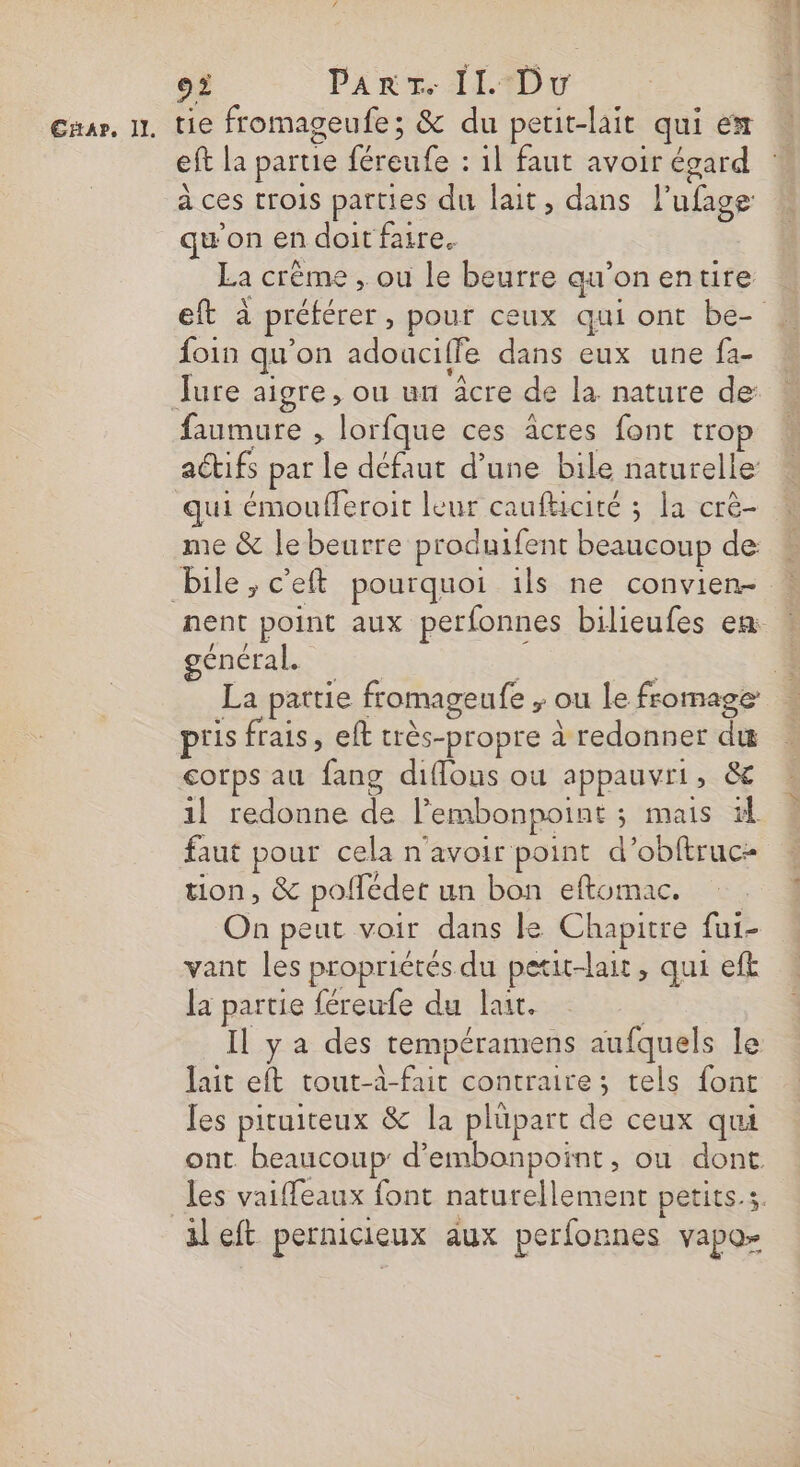 CHA», 1]. tie fromageufe; &amp; du petit-lait qui em eft la partie féreufe : 11 faut avoir égard à ces trois parties du lait, dans l’ufage qu'on en doit faire. La crème , ou le beurre qu’on entire eft à préférer , pour ceux qui ont be- foin qu'on adouciffe dans eux une fa- faumure , lorfque ces acres font trop actifs par le défaut d’une bile naturelle: qui émoufleroit leur caufticité ; la crè- me &amp; le beurre produifent beaucoup de: nent point aux perfonnes bilieufes em général | L La partie fromageufe ,; ou lefromage piis frais, eft très-propre à redonner du 1l redonne de l’embonpoint ; mais faut pour cela n'avoir point d’obftruc- tion, &amp; pofédet un bon eftomac. On peut voir dans le Chapitre fui- vant les propriétés du petit-lait, qui efk la partie féreufe du lait. | Il ya des tempéramens aufquels le lait eft tout-à-fait contraire; tels font Jes pituiteux &amp; la plüpart de ceux qui ont beaucoup: d’embonpoint, ou dont les vaiffeaux font naturellement petits.s. il eft pernicieux aux perfonnes vapo-
