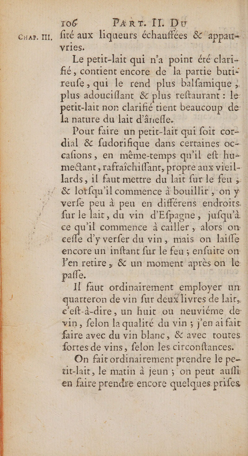 vries, 4 Le petit-lait qui n’a point éré clari- fé, contient encore de la partie buti= reufe , qui le rend plus balfamique ;. plus adouciflant &amp; plus reftaurant : le: petit-lait non clarifié tient beaucoup de la nature du lait d’ânefle. Pour faire un petit-lait qui foit cor- dial &amp; fudorifique dans certaines oc- cafions, en même-temps qu'il eft hu- mectant, rafraichiflant, propre aux vieil lards , 1l faut mettre du lait fur le feu 3 verfe peu à peu en différens endroits. fur le lait, du vin d’Efpagne, jufqu'à | ce qu'il commence à cailler ; alors on cefle d’y verfer du vin, mais on laifle encore un inftant fur le feu ; enfuite on Ven retire. &amp; un moment après on le: pañfe. | Il faut ordinairement employer un quarteron de vin fur deux livres de lair, c'eft-à-dire, un huit où neuviéme de vin, felon la qualité du vin ; j'en atfait faire avec du vin blanc, &amp; avec toutes fortes de vins, felon les circonftances. On fait ordinairement prendre le pe- ut-lait, le matin à jeun ; on peut aufli en faire prendre encore quelques prifes