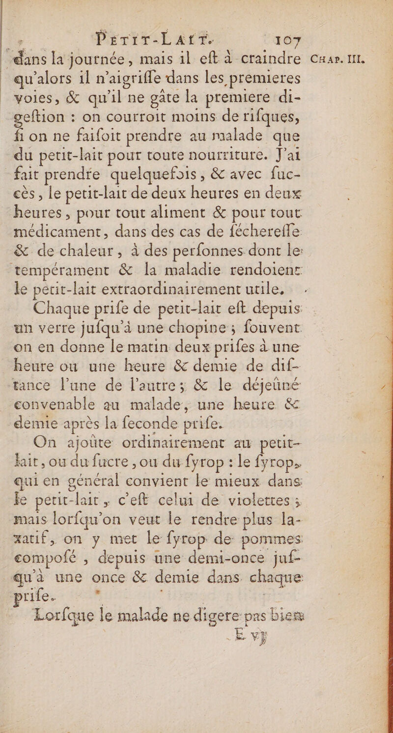 | qu'alors il n’aigrifle dans les premieres voies, &amp; qu'il ne gâte la premiere di- geftion : on courroit moins de rifques, fi on ne faifoit prendre au malade que du petit-lait pour toute nourriture. J'ai fait prendre quelquefois, &amp; avec fuc- cès , Le petit-lait de deux heures en deux heures , pour tout aliment &amp; pour tout médicament, dans des cas de fécherefle &amp; de chaleur , à des perfonnes dont le: Chaque prife de petit-lait eft depuis un verre jufqu’à une chopine ; fouvent on en donne le matin deux prifes à une heure ou une heure &amp; denue de dif- tance l’une de l’autre; &amp; le déjeüré convenable au malade, une heure &amp; demie après la feconde prife. On ajoûte ordinairement ax petit- qui en général convient le mieux dans fe perit-lait ; c’eft celui de violettes ; mais lorfqu’on veut le rendre plus la- xatif, on y met le fyrop de pommes compofé , depuis une demi-once juf- u'à une once &amp; demie dans chaque rife. a) F Lorfque le malade ne digere pas biem