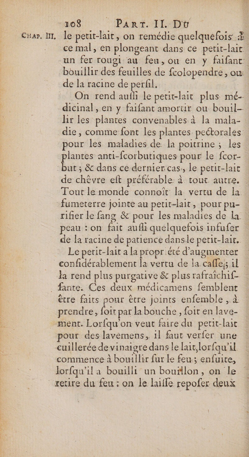CHap, NL le peut-lait, on remédie quelquefois &amp; un fer rougi au feu, ou en y faifanc: bouillir des feuilles de fcolopendre, où de la racine de perfil. ; On rend aufli le petit-lait plus mé- dicinal, en y faifant amortir ou bouil- lir les plantes convenables à la mala- die, comme font les plantes. pectorales pour les maladies de la poitrine ; les Dre anti-fcorbutiques pour le fcor- ut ; &amp; dans ce dernier cas, le petit-lait de chèvre eft préférable à tout autre. Tout le monde connoît la vertu de la. fumeterre jointe au petit-lait, pour pu- rifier le fang &amp; pour les maladies de La. peau : on fait aufli quelquefois infufer de la racine de patience dansle petit-lait. Le perit-lait a la proprété d'augmenter confidérablement la vertu de la cafle; il la rend plus purgative &amp; plus rafraichif- être faits pour être joints enfemble , à prendre, foit par la bouche , foit en lave- ment. Lorfqu'on veut faire du petit-lait out des lavemens,. 1l faut verfer une cuillerée de vinaigre dans le lait,lorfqu'al. commence à bouillir fur le feu; enfuite, lorfqu’il a bowilli un bouillon, on le retire du feu : on le luile repofer deux