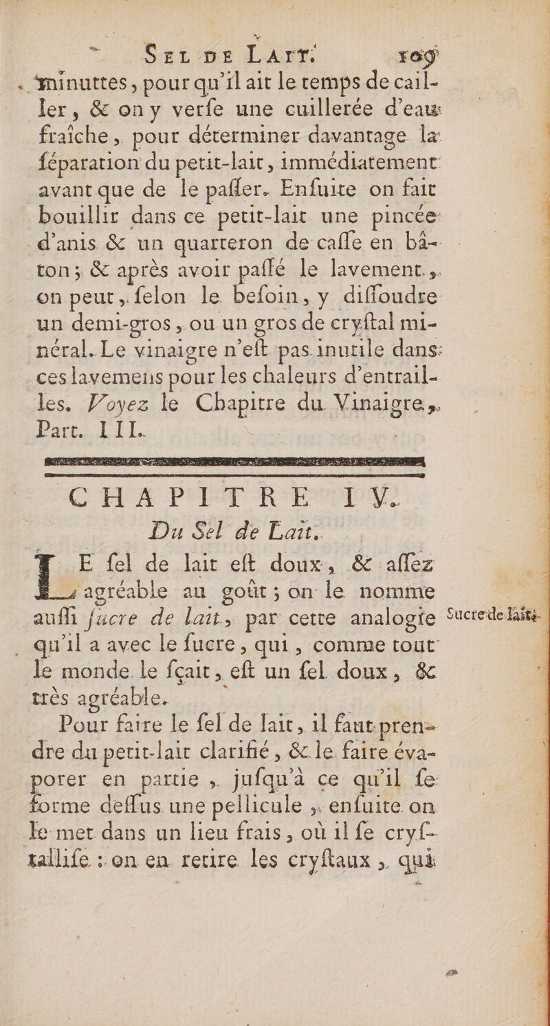 © : Suez ms Lan ro . ‘minuttes, pour qu’il ait le cemps de cail- ler, &amp; ony verfe une cuillerée d’eau: fraîche , pour déterminer davantage la féparation du petit-lait , immédiatement | avant que de le pafler. Enfuite on fait | bouillir dans ce petit-lait une pincée È d’anis &amp; un quarteron de cafle en ba ton ; &amp; après avoir paffé le lavement.,. | on peut ,.felon le befoin, y diffoudre | un demi-gros , ou un gros de cryftal mi- | néral. Le vinaigre n’eft pas inutile dans: | ceslavemens pour les chaleurs d’entrail- | les. Voyez le Chapitre du Vinaigre,, Pare LIL. | | Ce RER NE 2 CEE PPT HSE TON Du Sel de Lait. FT E fel de lait eft doux, &amp; aflez agréable au goût ; on le nomme R aufli fucre de lait, par cette analogie Sucrede late . qu'il a avec le fucre, qui, comme tout le monde le fçait, eft un fel doux, &amp; très agréable. | Pour faire le fel de lait, 1l faut pren- dre du petit-lait clarifié , &amp; le faire éva- porer en partie , jufqu'a ce qu'il fe forme deflus une pellicule ,. enfuite on Fe met dans un lieu frais, où 1l fe cryf- tallife : on en retire les cryftaux , qui