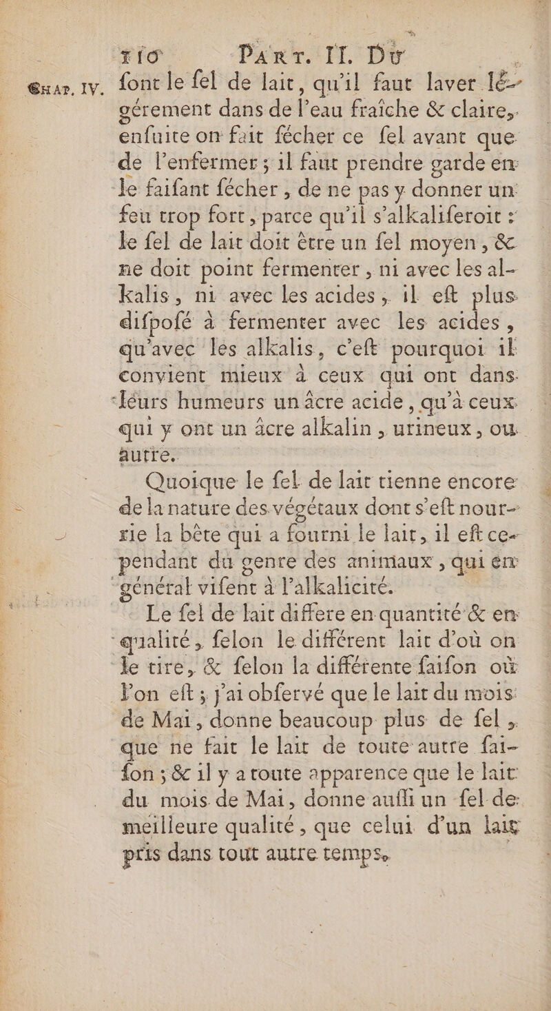 T1 PART. II Du AUS œxar.1v. font le fel de lait, qu'il faut laver 1ë- gérement dans de l’eau fraiche &amp; claire, enfuite on fait fécher ce fel avant que de l’enfermer ; 1l faut prendre garde en: le faifant fécher , de ne pas y donner un feu crop fort, parce qu’il s’alkaliferoit : le fel de lait doit être un fel moyen, &amp; ne doit point fermenter , ni avec les al- kalis, ni avec les acides ; il eft plus difpofé à fermenter avec les acides, qu'avec les alkalis, c’eft pourquot ik convient mieux d ceux qui ont dans ‘léurs humeurs un âcre acide, qu’à ceux qui y ont un âcre alkalin , urineux, ow autre. Quoique le fel de lait tienne encore de la nature des vépétaux dont s’eft nour- ; rie la bête qui a fourni le lair, il eftce- pendant du genre des animaux , qui en “général vifenc à l’alkalicité. Le fel de lait differe en quantité &amp; en “galité, felon le différent lait d’où on le tire, &amp; felon la différente faifon où Pon eft ; jai obfervé que le lait du mois: de Mai, donne beaucoup plus de fel , que ne fait le lait de toute autre fai- {on ; &amp; 1l y a toute apparence que le luc du mois de Mai, donne aufli un fel de: meilleure qualité, que celui d’un lait pris dans tout autre temps. |