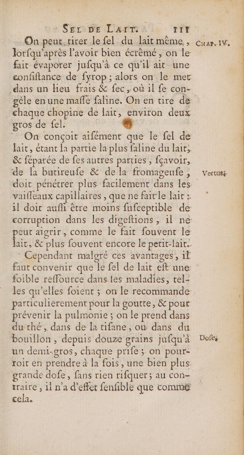 + Serie Lars -‘rfr On peur. tirer le fel du lait même, Torfqu'après l'avoir bien écrèmé ; on le fait évaporer jufqu'à ce qu'il ait une confiftance de fyrop; alors on le met dans un Heu frais &amp; fec , où il fe con- Cuar..lV, chaque chopine de lait, environ deux gros de fel. | Are ‘ On conçoit aifément que le fel de lait, étanc la partie la plus faline du lait, &amp; féparée de fes autres parties , fçavoir, de la butireufe &amp; de la fromageufe, doit pénétrer plus facilement dans les vaifleaux capillaires , que ne fairle laic :. peut aigrir, comme le fait fouvent le Cependant malgré ces avantages, 1l Verttsé s foible reffource dansles maladies, tel- particulierement pour la goutte, &amp; pout du thé, dans de la tifane , où dans du bouillon , depuis douze grains jufqu'à un demi-gros, chaque prife ; on pour- roit en prendre à la fois, une bien plus: grande dofe , fans rien rifquer ; au con- . , 11 n'a d'effet fenfble que comme cela, Dofeé +