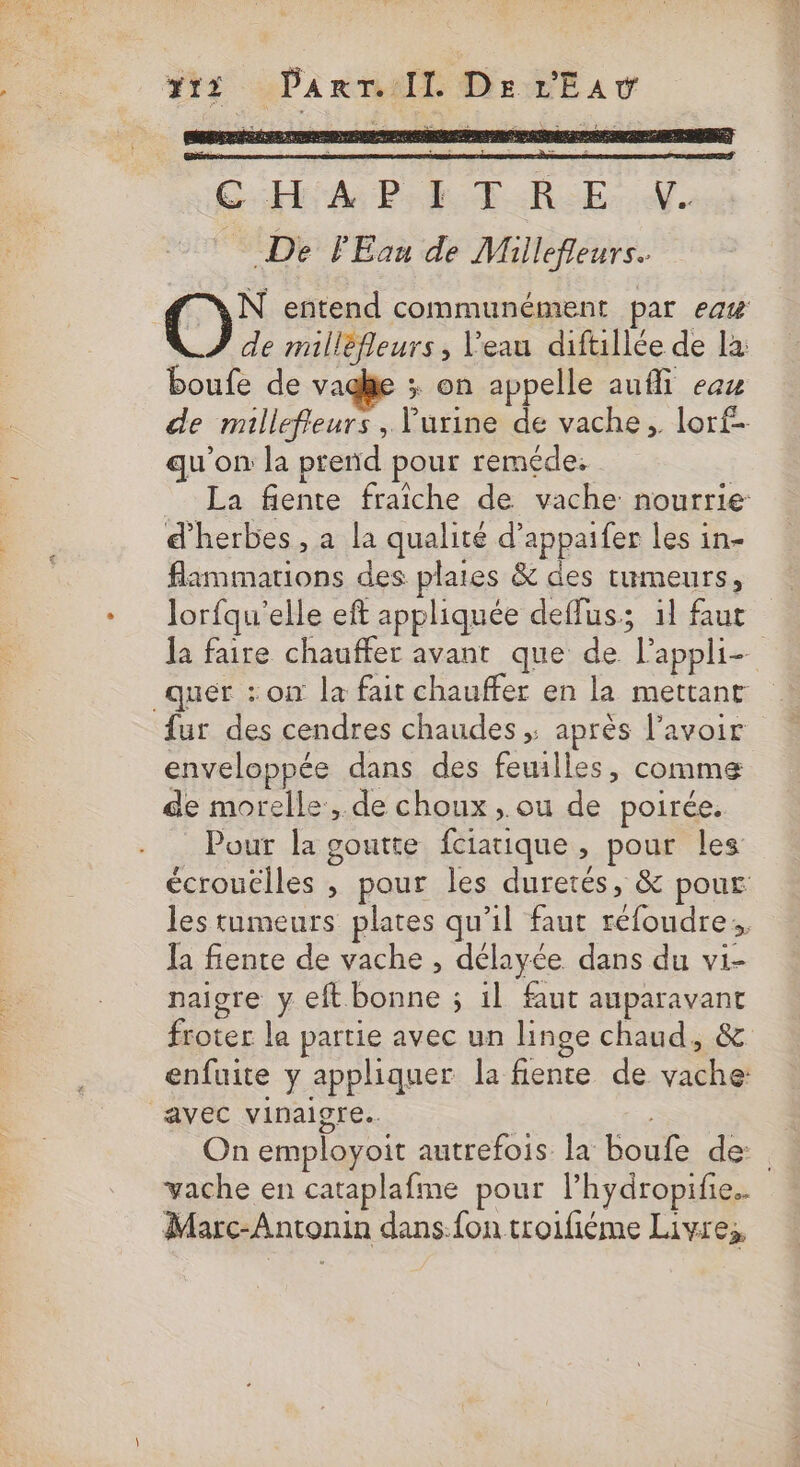 #13 Panrr/Il. DE LEA GHi APE TRE. N. De FEau de Millefleurs. Où entend communément par ea# de milléfleurs, Veau difullée de la boufe de vadhe x; on appelle auffi eaz de millefieurs , Vurine de vache, lorf- qu'on la prend pour reméde: = La fente fraîche de vache nourrie d'herbes , a la qualité d’appaifer les in- flammations des plates &amp; des tumeurs, Jorfqu'elle eft appliquée deffus; il faut quer : on la fait chauffer en la mettanr fur des cendres chaudes ; après l'avoir enveloppée dans des feuilles, comme de morelle:, de choux, ou de poirée. Pout la goutte fciatique , pour les écrouélles , pour les duretés, &amp; pour les tumeurs plates qu’il faut réfoudre;, Îa fente de vache , délayée dans du vi- naigre y eft bonne ; 1l faut auparavant froter le partie avec un linge chaud, &amp; enfuite y appliquer la fiente de vache avec vinaigre. vache en cataplafme pour lhydropifie.. Marc-Antonin dans.fon troifiéme Livre;