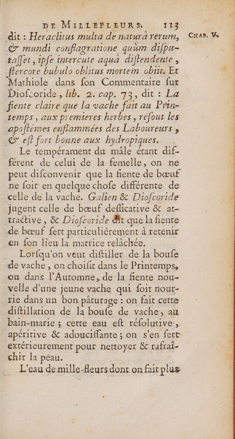 dit : Heraclitus multa de natura rerum, 7 mundi conflagratione quum difpa- tallet, ipfe intercute aqua difiendente , ffercore bubulo oblitus mortem obus. Et Mathiole dans fon Commentaire fur Diofcoride , kb. 2: cap. 73, dit : La fente claire que la vache fait au Pnn- temps, aux premieres herbes, réfout les apoftémes enflamimées des Laboureurs , © eff fort bonne aux hydropiques. Le tempérament du mâle étant dif- férent de celui de la femelle, on ne ne foit en quelque chofe différente de celle de la vache. Galien &amp; Diofcoride jugent celle de bœuf deflicative &amp; at- tractive , &amp; Diofcoride &amp;t que la fiente de bœuf fert particuliérement à retenir en fon lieu la matrice relâchée. Lorfqu’on veut diftiller de la boufe de vache , on choifit dans le Printemps, ou dans l’Automne, de la fente nou- velle d’une jeune vache qui foit nout- rie dans un bon pâturage : on fait cette difillation de la boufe de vache, au bain-marie ; cette eau eft réfolurive.. apéritive &amp; adouciffante ; on s’en fert extérieurement pour nettoyer &amp; rafrai- chir la peau. L'eau de mille-fleurs dont on fair plus CHA?. Ve KV