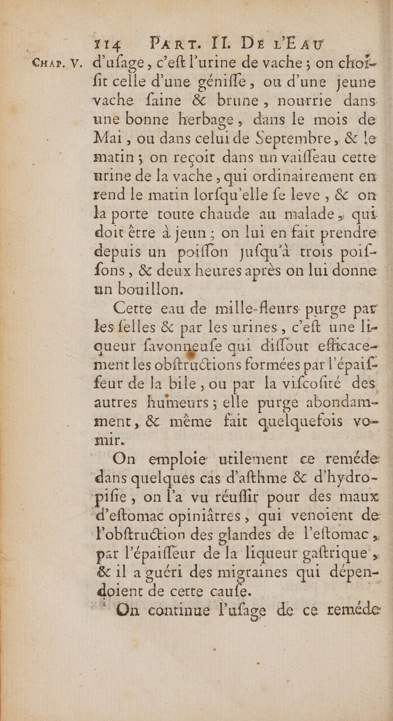 “tte PÉRC ID OEPE AT R Car, V. d'ufage, c’eft l’urine de vache ; on choï- fit celle d’une géniffe, ou d’une jeune vache faine &amp; brune, nourrie dans une bonne herbage, dans le mois de Mai , ou dans celui de Septembre, &amp; le matin ; on recoit dans un vaifleau cette urine de la vache , qui ordinairement en rend le matin lorfqu’elle fe leve , &amp; on la porte toute chaude au malade, qui doit être à jeun; on lui en fait prendre depuis un poiflon Jufqu'à trois poif- fons , &amp; deux heures après on lui donne : ‘2 un bouillon. | FE Cette eau de mille-fleurs purge par les felles &amp; par les urines, c’eft une I1- aueur favongeufe qui diffour efficace | ment les obftructions formées par l'épaif- feur de la bile, ou par la vifcofité des autres humeurs; elle purge abondam- ment, &amp; même fat quelquefois vo- mir. | On emploie utilement ce reméde : dans quelques cas d’afthme &amp; d'hydro- “pifie, on l’a vu réuflir pour des maux | d’eftomac opiniâtres, qui venoient de: 54 Pobftruétion des glandes de l'eftomac , | par l’épaiffeur de la liqueur gaftrique , &amp; 1l a guéri des migraines qui dépen- doient de certe caufe. Le * On continue l’ufage de ce reméde