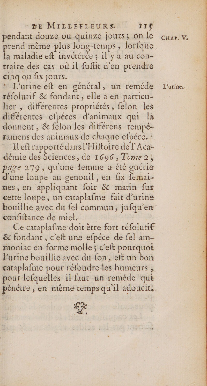 pendant douze ou quinze jours; on le prend même plus long-temps, lorfque la maladie eft invétérée ; 1l y a au con- traire des cas où il fufhit d'en prendre cinq ou fix jours. L’urine eft en général, un reméde réfolutif &amp; fondant, elle a en particu- lier , différentes propriétés, felon les diffétentes efpéces d'animaux qui la donnent , &amp; felon les différens tempé- ramens des animaux de chaque efpéce. : Ileft rapporté dans l'Hiftoire de lAca- démie des Sciences, de 1696, Tome, page 279, qu'une femme à été guérie d'une loupe au genouil , en fix femai- nes, en appliquant foir &amp; marin fur cette loupe, un cataplafme fait d'urine bouillie avec du fel commun, jufqu’en confiftance de miel. | &amp; fondant , c’eft une efpéce de fel am- moniac en forme molle; c’eft pourquoi Purine bouillie avec du fon, eft un bon cataplafme pour réfoudre les humeurs &gt; pour lefquelles il faut un reméde qui pénéire , en même temps qu'il adoucit, CHAP, Va L'urine..