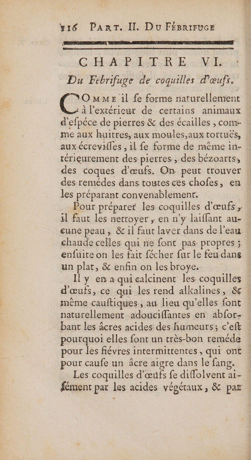 #16 PanrrT. Il. Du FégriruceE L CHA PST-R E VE Du Fébrifuge de coquilles d'œufs. OmmeE il fe forme naturellement | ss à l’extérieur de certains animaux d'efpéce de pierres &amp; des écailles , com- me aux huitres, aux moules,aux tortuës, aux écrevifles , il fe forme de même in- térieurement des pierres ;. des bézoarts, des coques d'œufs. On peut trouver des remédes dans toutes ces chofes, en les préparant convenablement. | Pour préparet les coquilles d'œufs ; il faut les nettoyer ; en n’y laiffant au- | une peau, &amp; il faut laver dans de l’eau chaude celles qui ne font pas propres ; enfuite on les fait fécher fur le feu dans un plat, &amp; enfin on les broye.. Il y en a qui calcinent les coquilles d'œufs, ce qui les rend alkalines, &amp; même cauftiques, au lieu qu’elles font naturellement adouciffantes en abfor- bant les âcres acides des humeurs; c’eft pourquoi elles font un très-bon reméde pour les fiévres intermittentes, qui ont pour caufe un âcre aigre dans le fang. Les coquilles d'œufs fe diffolvent ai- fément par les acides végétaux, &amp; par