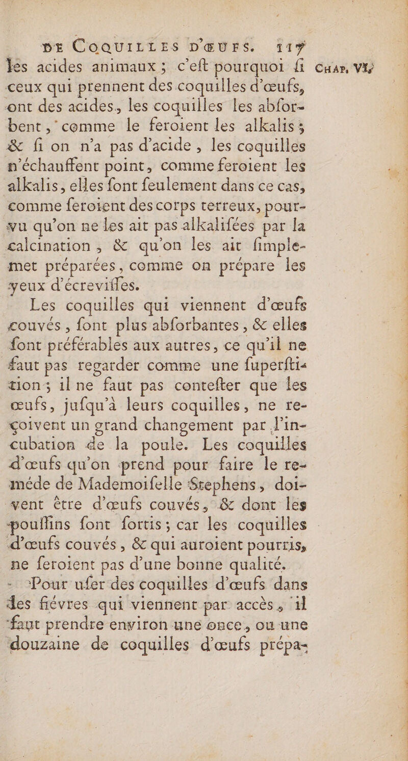 ceux qui prennent des coquilles d'œufs, ont des acides, les coquilles les abfor- bent , cemme le feroient les alkalis; &amp; fion n’a pas d'acide, les coquilles n'échauffent point, comme feroient les alkalis, elles font feulement dans ce cas, comme ferotent des corps rerreux, pour- vu qu’on ne les ait pas alkalifées par la galcination , &amp; qu'on les ait fimple- met préparées, comme on prépare les yeux d’écrevifles. Les coquilles qui viennent d'œufs couvés, font plus abforbantes , &amp; elles font préférables aux autres, ce qu'il ne faut pas regarder comme une fuperfti« tion; ilne faut pas contefter que les œufs, jufqu'à leurs coquilles, ne re- çoivent un grand changement par l'in- cubation de la poule. Les coquilles d'œufs qu'on prend pour faire le re- méde de Mademoifelle Srephens, doi- vent être d'œufs couvés, &amp; dont les pouffins font fortis; car les coquilles d'œufs couvés , &amp; qui auroient pourris, ne feroient pas d’une bonne qualité. - Pour ufer des coquilles d'œufs dans des fiévres qui viennent par accès, 1 ‘faut prendre environ une once, ou une douzaine de coquilles d'œufs prépa= APR EE PO TR OS RTE 7 NME u'