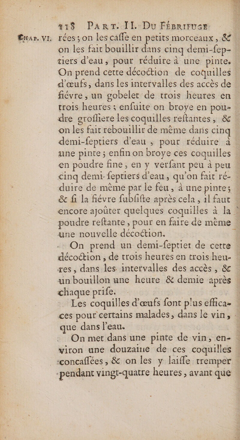 418 ParT. TE Do Féeries Cxar. vi rées;on les caffe en petits morceaux, &amp; on les fait bouillir dans cinq demi-fep- tiers d’eau, pour réduire à une pinte. On prend certe décoétion de coquilles d'œufs, dans les intervalles des accès de fiévre ; un gobelet de trois heures en. trois heures ; enfuite on broye en pou- dre grofhere les coquilles reftantes, &amp; on les fair rebouillir de mème dans cinq demi-feptiers d’eau ; pour réduire à une pinte ; enfin on broye ces coquilles en poudre fine, en y verfant peu à peu cinq demi- feptiers d’eau, qu’on fait ré- : duire de même par le feu, à une pinte; &amp; fi la fiévre fubffte après cela , 11 faut encore ajoûter quelques coquilles à la * poudre reftante, pour en faire de mème | une nouvelle décoétion. 1 On prend un demi-feptier de cette décottion , de trois heures en trois heu- xes, dans les. intervalles des accès, &amp; un bouillon une heure &amp; demie après chaque prife. | | \ Les coquilles d'œufs font plus effica- ces pour certains malades, dans le vin, : que dans l’eau. On met dans une pinte de vin, en- viron une douzaiue de ces coquilles ‘concaflées , &amp; on les y lufle tremper ‘pendant vingt-quatre heures , avant que
