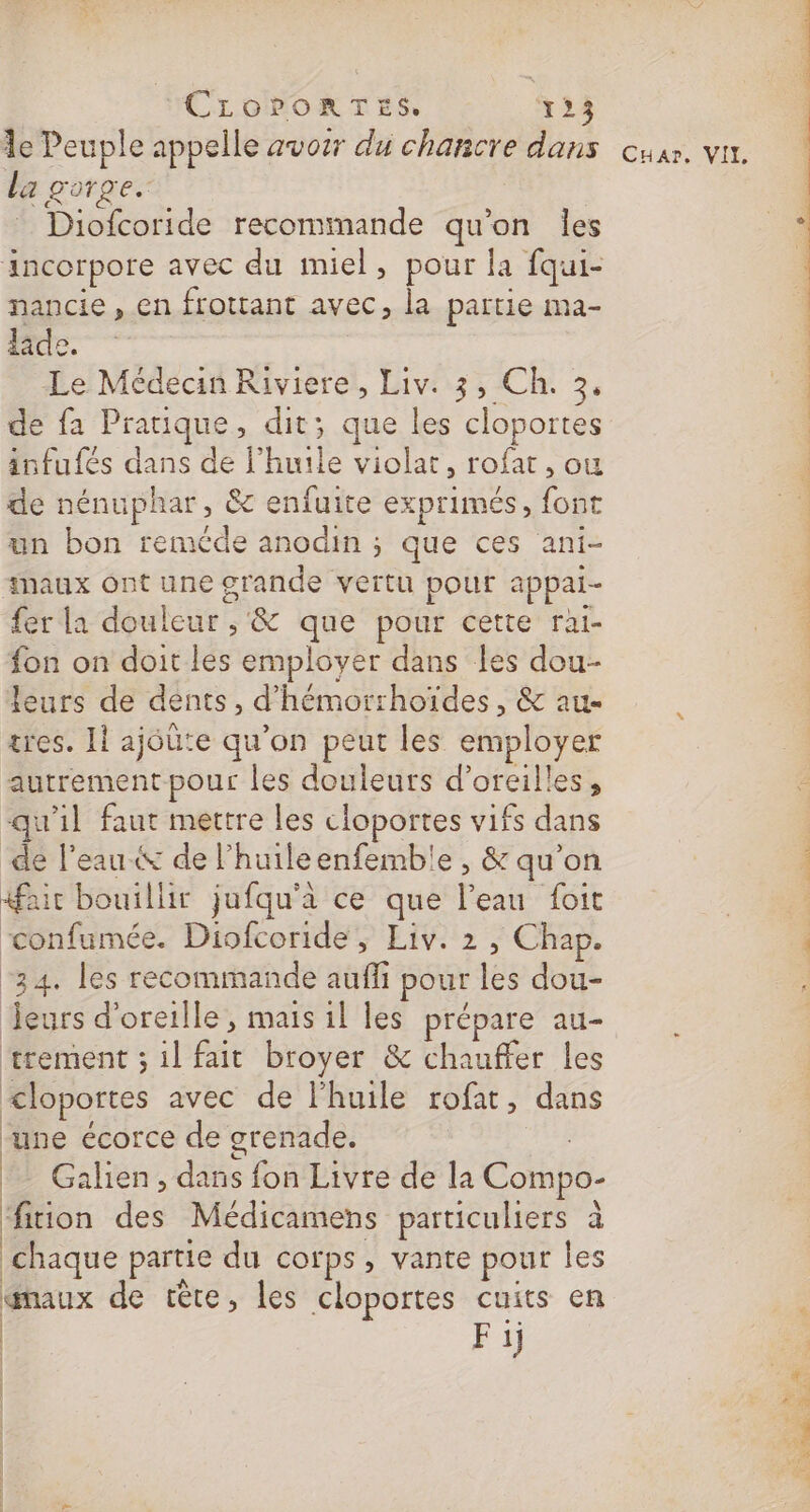 la gorge. ; Diofcoride recommande qu’on Îles incorpore avec du miel, pour la fqui- nancie, en frottant avec, la partie ma- laide. Le Médecin Riviere, Liv: 3, Ch. 3. de fa Prauque, dit; que les cloportes infufés dans de l'huile violat, rofat , ou de nénuphar, &amp; enfuite exprimés, font un bon reméde anodin ; que ces ani- #naux ont une grande vertu pour appai- fer la douleur , &amp; que pour cette rai- fon on doit les employer dans les dou- leurs de dents, d’'hémorrhoïdes, &amp; au- tres. Il ajéûte qu'on peut les employer autrement pour les douleurs d'oreilles, qu'il faut mettre les cloportes vifs dans de l’eau &amp; de lhuileenfembie , &amp; qu’on fair bouillir jufqu'à ce que l’eau foit confumée. Diofcoride, Liv. 2 , Chap. “34. les recommande aufli pour les dou- Jeurs d'oreille, mais il les prépare au- trement ; il fait broyer &amp; chauffer les &lt;loportes avec de l'huile rofat, dans ‘une écorce de grenade. | FuE *_ Galien, dans fon Livre de la Compo- fition des Médicamens particuliers à | chaque partie du corps, vante pour les émaux de tête, les cloportes cuits en | | Fi | | MSP PP is + ah ie ch is oi dir CES oh CE SC dd ET LS ES + et Ce AS à à PRE OT.