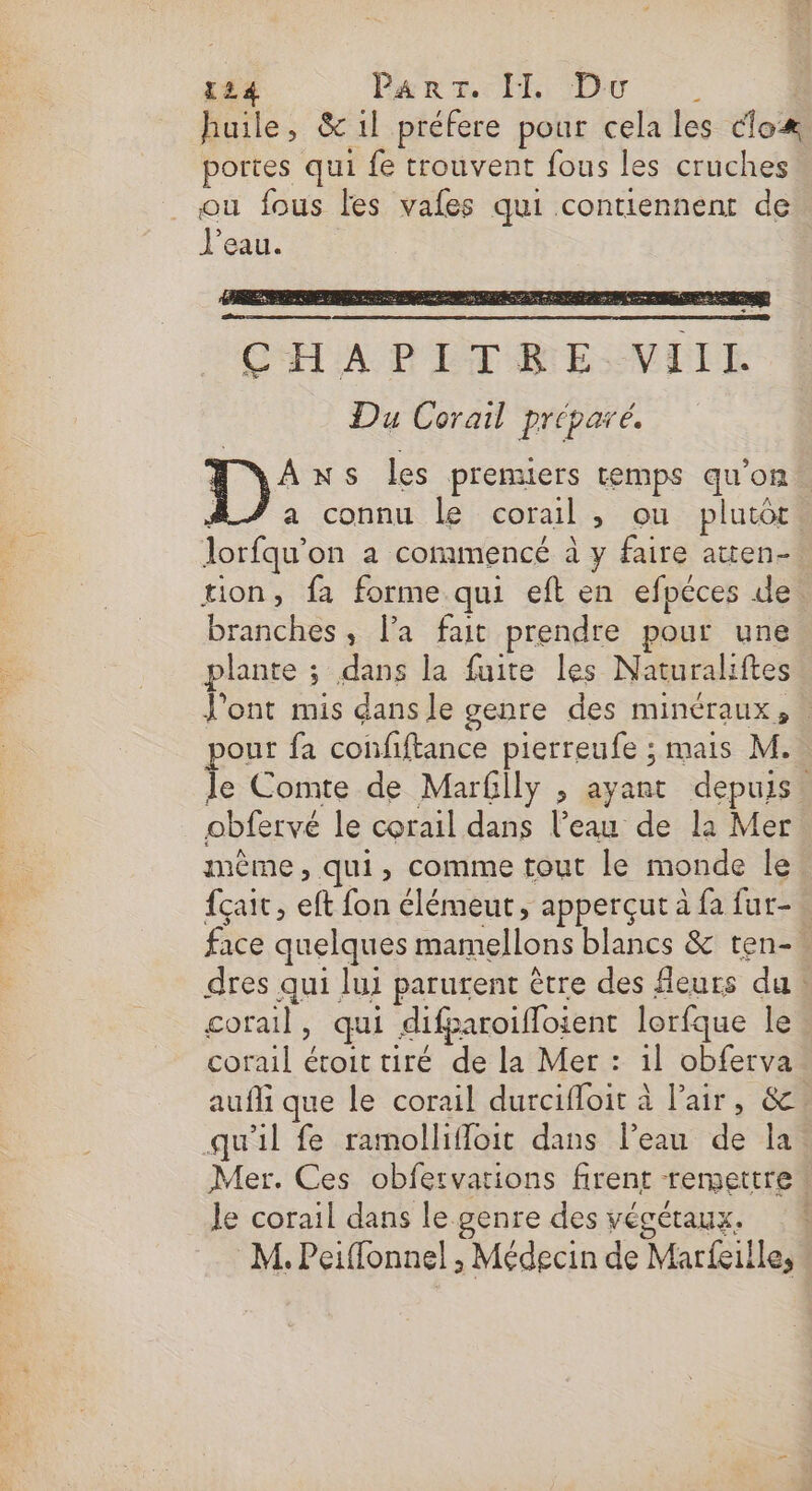huile, &amp; 1l préfere pour cela les cloæ portes qui fe trouvent fous les cruches ou fous Fes vales qui contiennent de J'eau. CHAPITRE VIIE Du Corail préparé. 1): NS les premuers temps qu’on a connu le corail, ou plutôt, lorfqu’on à commencé à y faire atten-. tion, fa forme qui eft en efpéces de. branches, la fait prendre pour une plante ; dans la fuite les Naturaliftes l'ont mis dans le genre des minéraux, pout fa confiftance pierreufe ; mais M. le Comte de MarGily , ayant depuis. obfervé le corail dans l’eau de la Mer même, qui, comme tout le monde le {çait, eft fon élémeut, apperçut à fa fur-… face quelques mamellons blancs &amp; ten-. dres qui lui parutent être des fleurs du. corail, qui difparoifloient lorfque le corail étoit tiré de la Mer : il obferva aufli que le corail durcifloit à l'air, &amp;. qu'il fe ramollifloit dans l’eau de la Mer. Ces obfervarions firent remettre Je corail dans le genre des végétaux. 1 M. Peiffonnel , Médecin de Marfeille,
