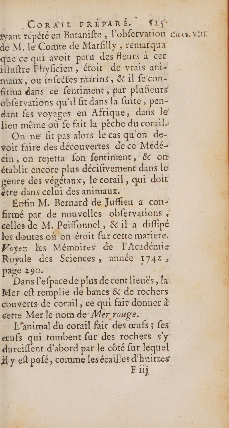 D ConWirPRevaRe , LS ant répété en Botanifte , l'obfervation cu, vit de M. le Corüte de Marfñily , remarqua que ce qui avoit paru des fleurs à cet iluftre Phyficren , étoit de vrais anis maux, ou infectes marins, &amp; 1l fe con- firma dans ce fentiment , par plufeurs ébfervations qu'il ft dans la fuite, pen- dañt fes voyages en Afrique, dans le lieu même où fe fait la pèche du corail. On ne fit pas alors le cas qu'on de- voit faire des découvertes de ce Médé- cin, on rejetta {on fentiment, &amp; on établit encore plus décifrvement dans le genre des végétaux, le corail, qui doit ètre dans celui des animaux. Enfin M. Bernard de Juffieu à cor- firtmé par de nouvelles obfervations ; celles de M. Peiffonnel, &amp; il a diflipé les doutes où on étoit fur cette matiere. Voyez les Mémoires de l’Académie Royale des Sciences, année 1742; page 290. | | Dans l’efpace de plus de cent lieucés, x Mer eft remplie de bancs &amp; de rochers couverts de corail, ce qui fait donner à cette Mer le nom de: Mer rouge. 4 L'animal du coraïl fait des œufs ; fes 4 œufs qui tombent fur des rochers s'y durciffent d’abord par le côté fur lequel ji y eftpofé, comme les écailles d’huitres Fiij