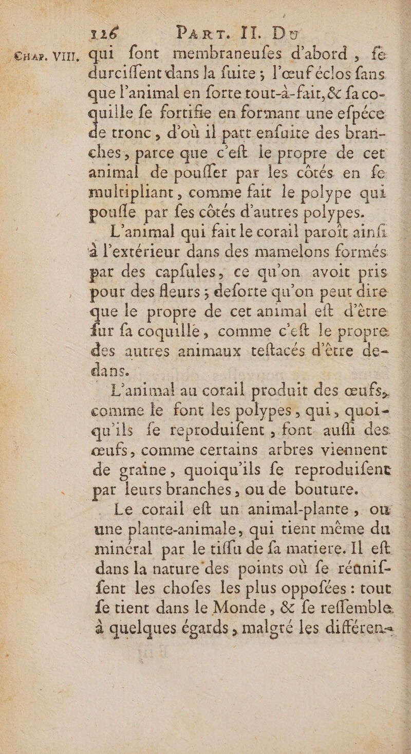 _,Cnar. VII, qui font membraneufes d’abord , fe durciffent dans la fuite ; l’œuféclos fans que l'animal en forte tout-à-fair, &amp; fa co- uille fe fortifie en formanc une efpéce à tronc , d’où 1} part enfuite des brar- ches, parce que c'eft le propre de cet animal de poufler par les côtés en fe multipliant, comme fait le polype qui poufle par fes côtés d’autres polypes. … L'animal qui fait le corail paroït ainfi par des capfules, ce qu'on avoit pris pour des fleurs ; deforte qu’on peur dire que le propre de cet animal eft d’ètre fur fa coquille, comme c'eft le propre des autres animaux teftacés d'être de- dans. L'animal au corail produit des œufs, comme le font les polypes ; qui, quoi- qu'ils fe reproduifent , font. aufh des œufs, comme certains arbres viennent de graine, quoiqu'ils fe reproduifent Le corail eft un animal-plante, où . une plante-animale, qui tient même du mincral par le tiffu de fa matiere. IL eft dans la nature'des points où fe réanif- fent les chofes les plus oppofées : tout fe tient dans le Monde, &amp; fe reflemble à quelques égards , malgré les différen&lt; |