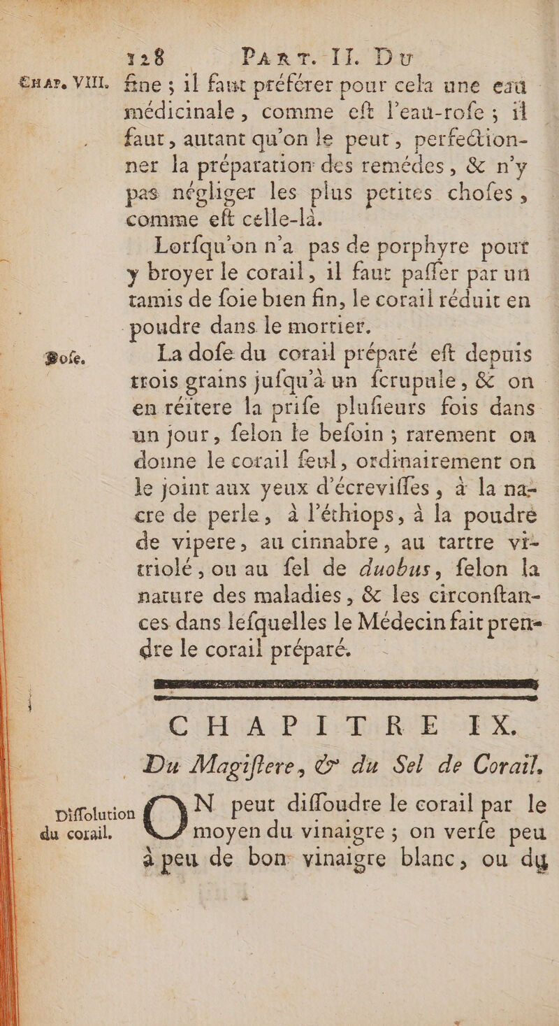 CRT TA AS de SNS 5. Pa TT DS Exar. VUL fne ; 1] faut préférer pour cela une eau | médicinale , comme eft l’eau-rofe ; il faut, autant qu’on le peut, perfe&amp;ion- ner la préparation des remédes, &amp; n'y pas négliger les plus petites chofes, comme eft celle-là. Lorfqu'on n'a pas de porphyre pout y broyer le corail, 1l faut paffer par un tamis de foie bien fin, le corail réduit en poudre dans le mortier. Boke. La dofe du corail préparé eft depuis | trois grains jufqu'à un fcrupule, &amp; on en réitere la prife plufeurs fois dans un jour, felon le befoin ; rarement on doune le corail feul, ordinairement on le joint aux yeux d’écrevifles, à la na cre de perle, à l'éthiops, à la poudre de vipere, au cinnabre, au tartre vi- triolé , ou au fel de duobus, felon la nature des maladies , &amp; les circonftan- ces dans léfquelles le Médecin fait pren dre le corail préparé. + Co PEAR VE EX … Du Magifiere, © du Sel de Corail. un C)&gt; peut diffoudre le corail par le du corail. moyen du vinaigre ; on verfe peu à peu de bon vinaigre blanc, ou dy ve