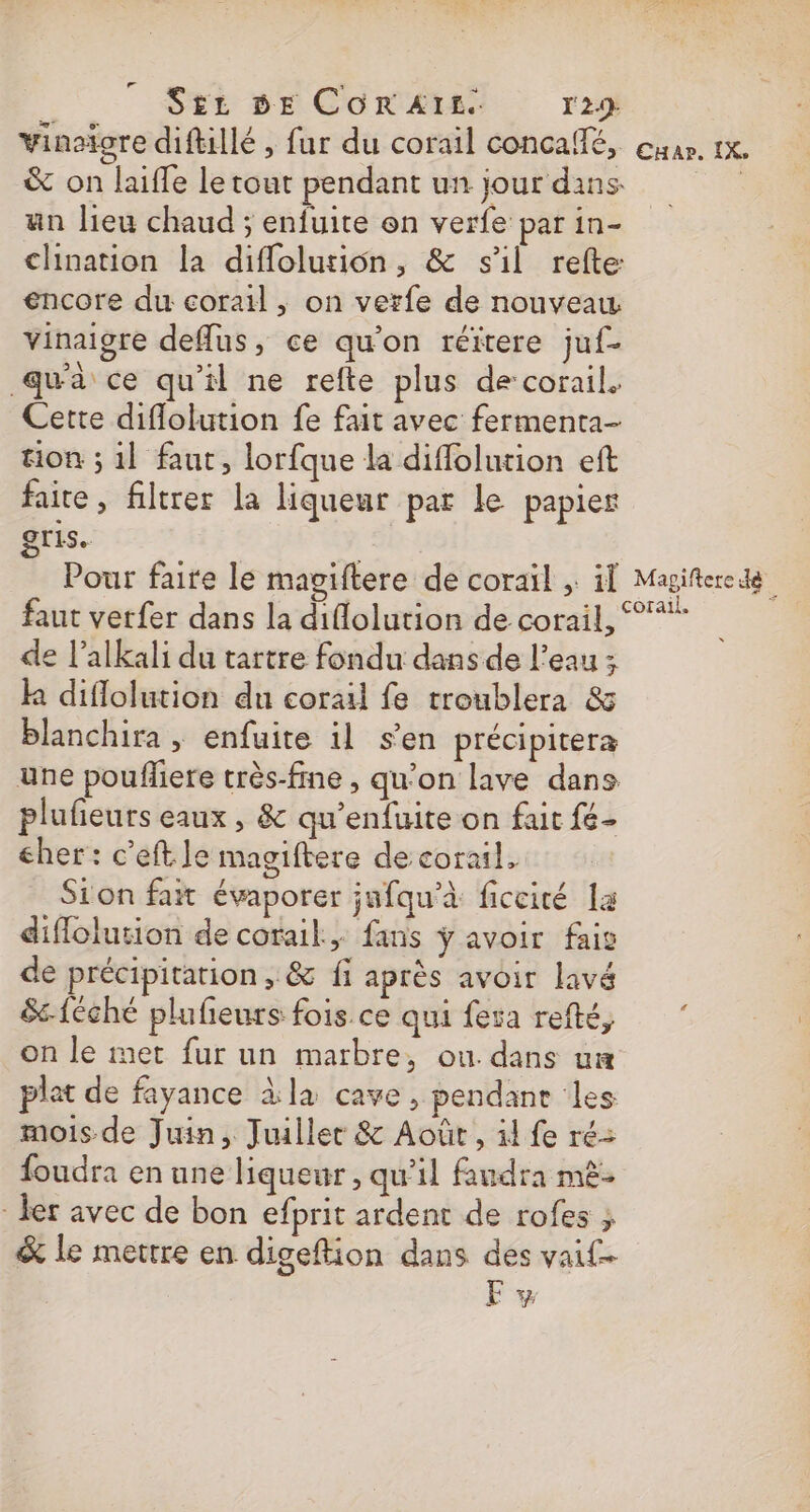 ÿ S£z DE CORAIL. l' 29: vinaïore diftillé , fur du corail concalfé, our. 1x. &amp; on laifle le tout pendant un jour dans: | an lieu chaud ; enfuite on verfe par in- chination la diflolusion, &amp; sil refte encore du corail , on verfe de nouveau vinaigre deflus, ce qu'on réïtere juf- qua ce qu’il ne refte plus decorail. Cette diflolution fe fait avec fermenta- ion ; 1l faut, lorfque la difflolution eft faite, filtrer la liqueur par le papier gris. Pour faire le magiftere de coraïl ; 11 Magifterede faut verfer dans la diflolution de corail, °%* de l’alkali du tartre fondu dans de l’eau ; k diflolution du corail fe troublera &amp; blanchira , enfuite il s’en précipitera une poufliere très-fne , qu’on lave dans plufieurs eaux, &amp; qu'enfuite on fait fé- cher: c’eftle magiftere de corail, Sion fat évaporer jafqu'à ficcité la diflolution de corail, fans ÿ avoir fais de précipitation, &amp; fi après avoir lavé &amp;-{Cché plufeurs fois ce qui fera refté, on le met fur un marbre, ou. dans um plat de fayance àla cave, pendane les mois de Juin, Juiller &amp; Août, il fe ré: foudra en une liqueur, qu’il faudra mè- - er avec de bon efprit ardent de rofes , &amp; le mettre en digeftion dans des vaif- F vw