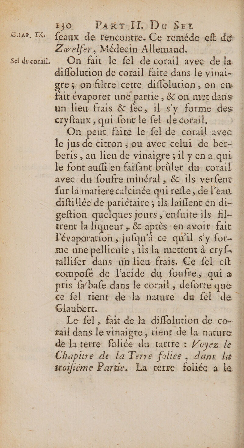 830 ParT-II. Du Srr Su4r, IX feaux de rencontre. Ce reméde -eft de: Zwelfer, Médecin Allemand. Sel decorail. On fait le fel de corail avec de la diflolution de corail faite dans le vinai- gre; onfiltre cette diflolution, on en fait évaporer une partie , &amp; on met dans un lieu frais &amp; fec, 1l s’y forme des cryftaux , qui font le fel de corail. On peut faire le fel de corail avec le jus de citron ; ou avec celui de ber- beris , au lieu de vinaigre ;1l yen a qui le font aufli en faifant brüler du corail avec du foufre minéral , &amp; ils verfent fur la matiere calcinée qui refle, de l’eau difuillée de parictaire ; 1ls laiffent en di- geftion quelques jours , enfuite ils fil- trent la liqueur , &amp; après en avoir fait J'évaporation, jufqu'à ce qu'il s’y for- me une pellicule , 1ls la mettent à cryf tallifer dans un lieu frais. Ce fel eft compofé de l'acide du foufre, qui a pris fa bafe dans le corail ; deforte que ce fel tient de la nature du fel de Glaubert. Le fel, fait de la diffolution de co- rail dans le vinaigre, tienr de la nature de la terre foliée du tartre : Joyez le Chapitre de la Terre foliée, dans la troifiéme Partie, La terre folée a Le «