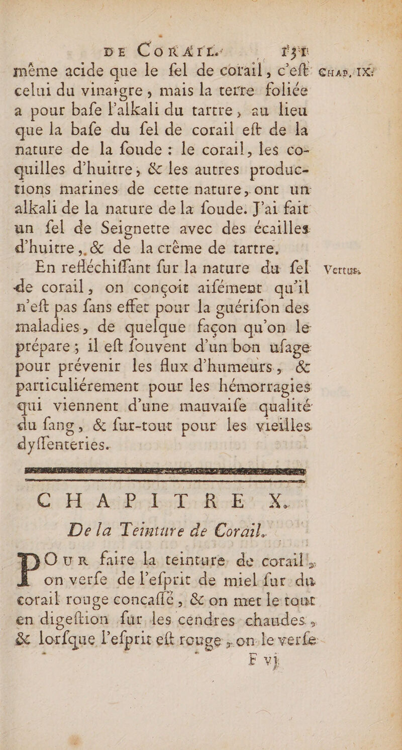 GE CORArTEÉALS IE même acide que le fel de corail, c’eft: celui du vinaigre, mais la terre foliée a pour bafe lalkali du tartre, au lieu que la bafe du fel de corail eft de la nature de la foude : le corail, les co- quilles d’huitre; &amp; les autres produc- tions marines de cette nature, ont un alkali de la nature de la foude. J'ai fait un fel de Seignette avec des écailles d'huitre,. &amp; de la crème de tartre. En refléchiffant fur la nature du fel de corail, on conçoit aifément qu'il n'eft pas fans effet pour la guérifon des maladies, de quelque façon qu’on le prépare ; il eft fouvent d'un bon ufage pour prévenir les flux d'humeurs, &amp; particuliérement pour les hémorragies qui viennent d'une mauvaife qualité du fang, &amp; fur-tout pour les vieilles dyflenteries. | De la Teinture de Corail. TOunr faire la teinture. de corail. on vetfe de lefprit de miel fur du corail rouge concafic , &amp; on met le tout en digeftion für, des cendres chaudes, F v} CHAS, IX?