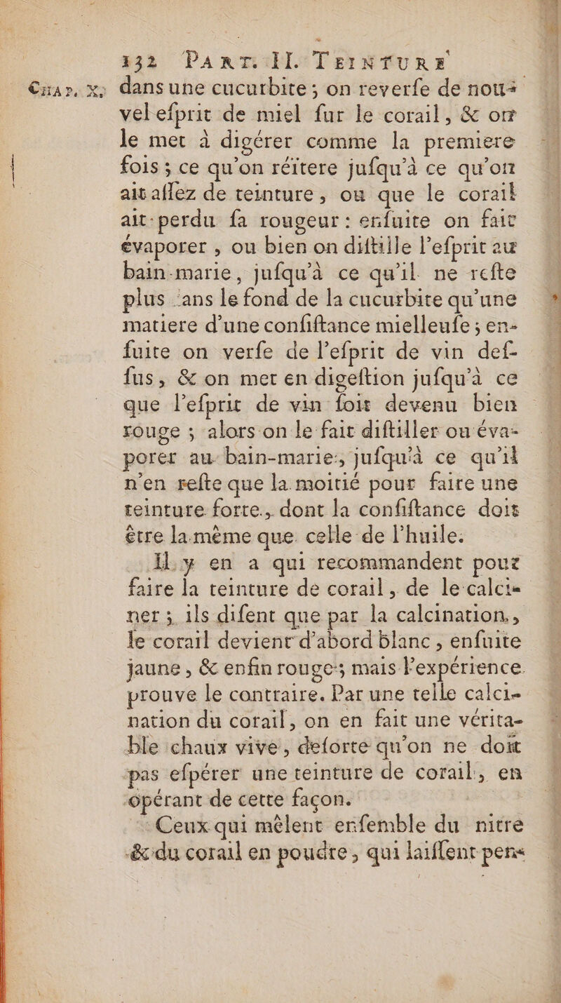 Car, X: 332 PART: IL TEINTURE velefprit de miel fur le corail, &amp; om le mer à digérer comme la premiere fois ; ce qu'on réïtere jufqu'à ce qu’on ait aflez de teinture, ou que le corail ait-perdu fa rougeur : erfuite on fait évaporer , ou bien on diftiile Pefprit au bain-marie, jufqu'à ce qu'il ne refte plus ans le fond de la cucurbite qu’une matiere d’une confiftance mielleufe ; en- fuite on verfe de l’efprit de vin def fus, &amp; on met en digeftion jufqu'à ce que l’efprit de vin foit devenu bien rouge ; alors on le fait diftiller ou éva- porer au bain-marie:, jufqu'à ce qu'il n'en refte que la moitié pour faire une teinture forte, dont la confiftance doit être lamème que celle de l'huile: IL y en a qui recommandent pouz faire la teinture de corail, de le calci= ner ; ils difent que par la calcination,, le corail devient d’abord blanc , enfuite prouve le contraire. Par une telle calc1- nation du corail, on en fait une vérita- ble chaux vive, deforte qu'on ne doit pas efpérer une teinture de corail, en : Ceux qui mêlent erfemble du nitre PTE N°2 s tint