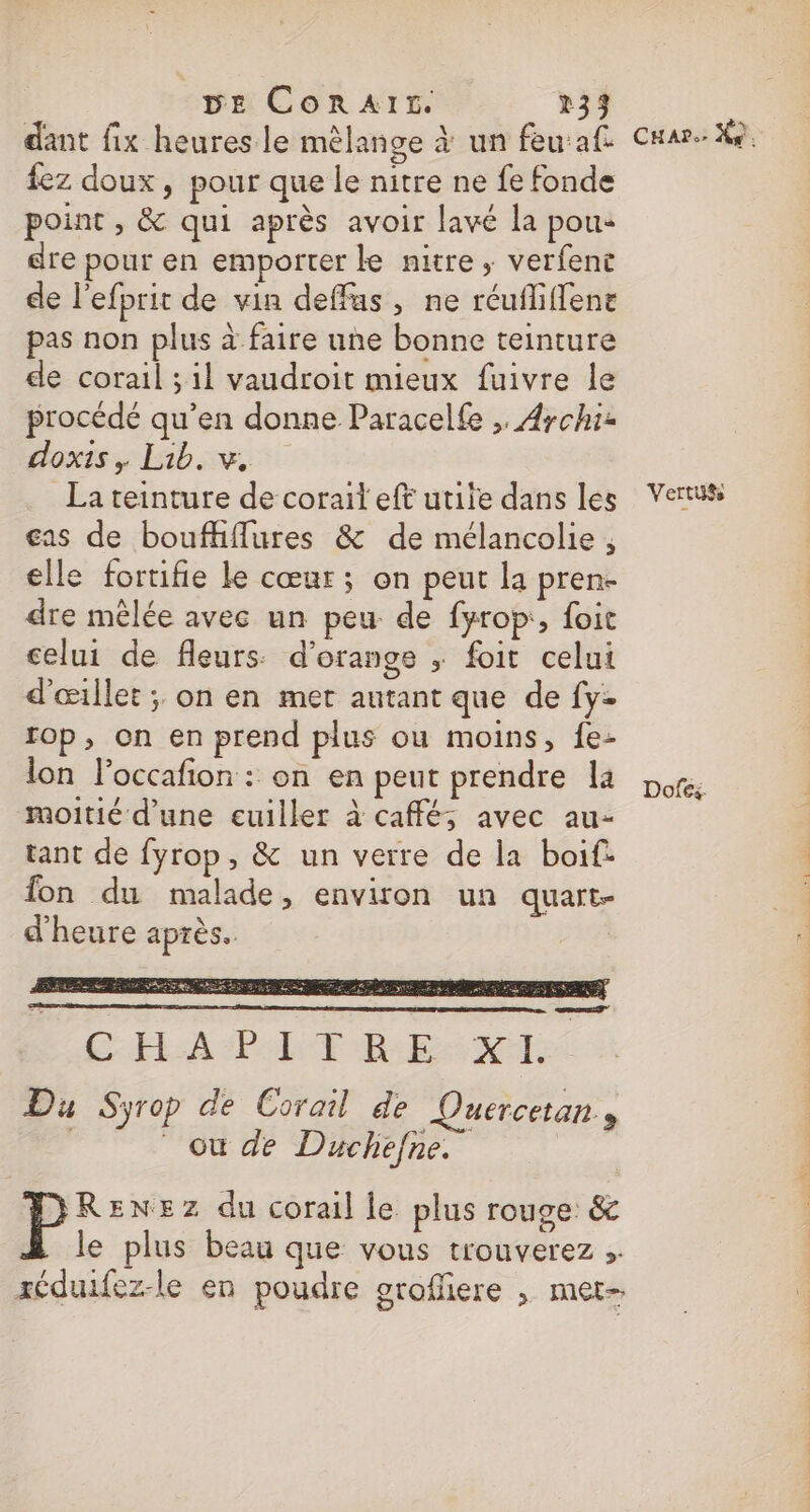 dant fix heures le mélange à un feu:af {ez doux, pour que le nitre ne fe fonde point , &amp; qui après avoir lavé la pou: dre pour en emporter ke nitre , verfent de l'efprit de vin deffus, ne réufliffene pas non plus à faire une bonne teinture de corail ; il vaudroit mieux fuivre le procédé qu’en donne Paracelfe ,. Aychiz oxtss bus La teinture de corail eft utile dans les €as de boufhffures &amp; de mélancolie , elle fortifie Le cœur; on peut la pren- dre mêlée avec un peu de fyrop:, foit celui de fleurs: d'orange ; foit celui d'œillet ; on en mer antant que de fy- rop, on en prend plus ou moins, fe- lon l’occafion : on en peut prendre la moitié d’une euiller à café; avec au- tant de fyrop, &amp; un verre de la boif: fon du malade, environ un quart d'heure après. er Car: X9, Vertu® Dofes. rl