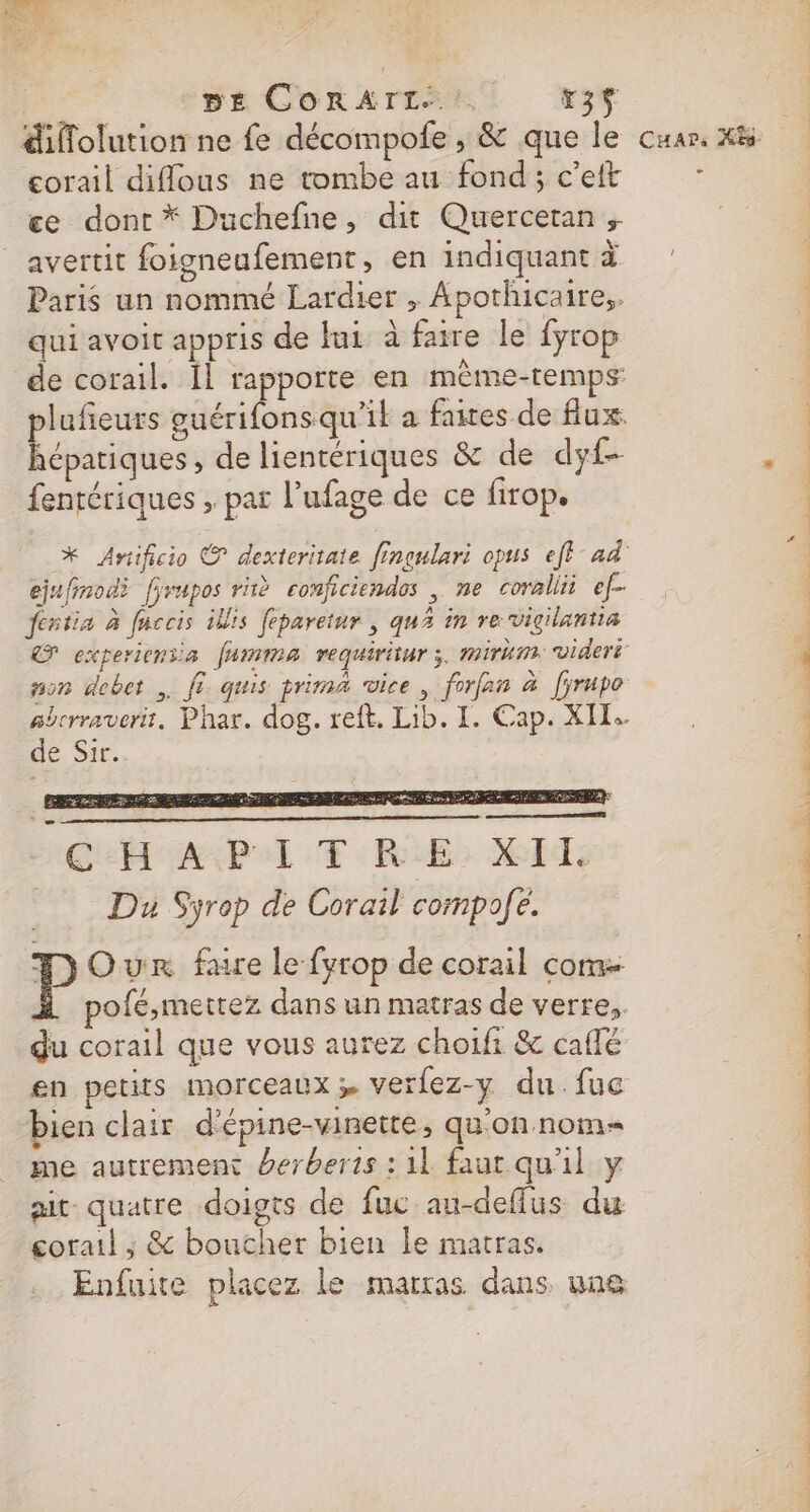 DE CORAIL, r35 diffolution ne fe décompole , &amp; que le corail diflous ne tombe au fond ; c’eft ce dont * Duchefne, dit Quercetan ; avertit foigneufement, en indiquant à Paris un nommé Lardier , Apothicaire,. qui avoit appris de lui à fatre le fyrop hépatiques, de lientériques &amp; de dyf- fentériques , par l’ufage de ce firop. ejufinodi [yrupos riè conficiendos , me corallii ef- festin à fuccis ilis feparetur , qu in re vigilantia son debet , fi. quis prima vice, forfan à [yrupo de Sir. CEA BALE RE: id: Du Syrop de Corail compole. - P Our faire le fyrop de corail com du corail que vous aurez choifi &amp; caflé en petits morceaux verlez-y du.fuc bien clair d’épine-vinette, qu'on nom me autrement berberis : 11 faut qu'il y ait. quatre doigts de fuc au-deffus du corail ; &amp; boucher bien le matras. Enfuite placez le martras dans une FU NT Fu va an ST D RE ST CO OST) ct nc OR
