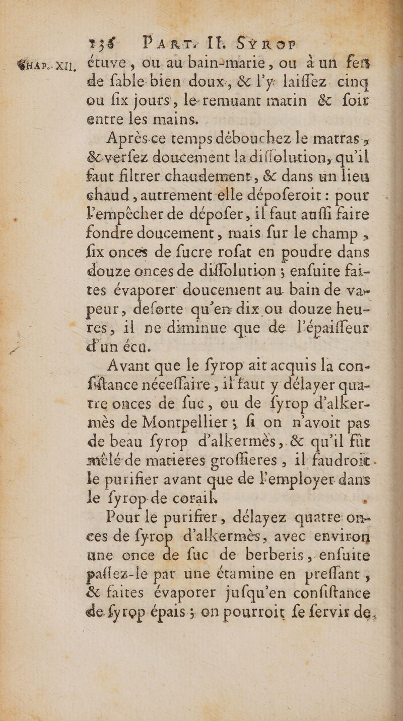 her 4 238 PanrT IE Srror de fable bien doux, &amp; l'y: laiflez cinq ou fix jours, le-remuant matin &amp; foir entre les mains. | Après.ce temps débouchez le matras:, &amp;cverfez doucement la difiolution, qu'il faut filtrer chaudement, &amp; dans un lieu chaud , autrement elle dépoferoit : pour Fempècher de dépofer, il faut aufli faire fondre doucement , mais fur le champ , fix onces de fucre rofat en poudre dans douze onces de diffolution ; enfuite fai- tes évaporer doucement au bain de var peur, de qu’en dix où douze heu- res, il ne diminue que de l'épaiffeur d'un écu. Avant que le fyrop ait acquis la con- fiftance néceffaire , il faut y délayer qua- tre onces de fuc, ou de fyrop d’alker- mès de Montpellier ; fi on r’avoit pas de beau fyrop d’alkermès,.&amp; qu'il füe raèlé-de matieres grofferes , 1l faudroit. le purifier avant que de F'employer dans le fyrop de corail, u Pour le purifier, délayez quatre on- ces de fyrop d'alkermès, avec environ une once de fuc de berberis, enfuite pailez-le par une étamine en preflant, &amp; faites évaporer jufqu’en confiftance de fyrop épais ; on pourtroit fe fervir de.