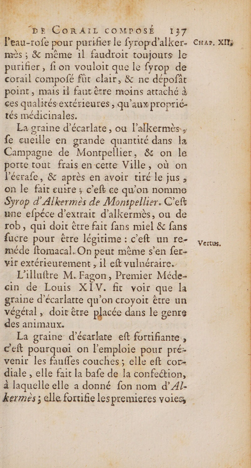 Peau-rofe pour purifier le fyropd’alker- mès ; &amp; mème 1l faudroit toujours le purifier, fion vouloit que le fyrop de corail compofé für clair, &amp; ne dépofit point, mais 1} faut être moins attaché à ces qualités extérieures ; qu'aux proprié- tés médicinales. La graine d’écarlate , où lalkermès.. fe eueille en grande quantité dans la Campagne de Montpellier, &amp; on le porte tout frais en cette Ville, où on l'écrafe, &amp; après en avoir tiré le jus, on le fair euire ; c’efk ce qu’on nomme Syrop d'Alkermes de Montpellier. C'eft une efpéce d'extrait d’alkermès, ou de rob, qui doit être fait fans miel &amp; fans fucre pour être légitime : c'eft un re- méde ftomacal.On peut mème s’en fer- vit extérieurement 1} eft vulnéraire. L'illuftre M.Fagon, Premier Méde- ein de Louis XIV. fit voir que la graine d’écarlatte qu’on croyoit être un végétal ; doit être placée dans le genre des animaux. | La graine d’écarlate eft fortifiante., c'eft pourquei on l’emploie pour pré venir les faufles couches; elle eft cor- diale , elle fait la bafe de la confection, a laquelle elle à donné fon nom d’A1- kermes ; elle foruifie lespremieres voies, Cuar, XI