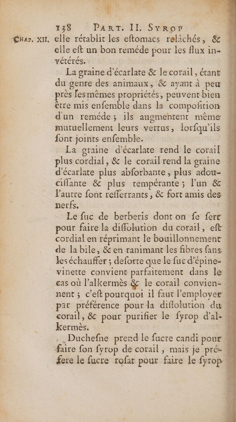 elle rétablit les eftomacs relichés, &amp; elle eft un bon reméde pour les flux in- VÉTÉTÉS. La graine d’écarlate &amp; le corail, étant du genre des animaux, &amp; ayant à peu près [esmêmes propriétés, peuvent bien être mis enfemble dans la compoñtion dun reméde; ils augmentent même mutuellement leurs vertus, lorfqu'ils font joints enfemble. La graine d’écarlate rend le corail M plus cordial, &amp; le corail rend la graine # d'écariate plus abforbante, plus adou- ciffante &amp; plus rempérante ; l’un &amp; M l’autre font refferrants, &amp; fort amis des « nerfs. # Le fuc de berberis dont on fe {ert pour faire la diffolution du corait, ef « cordial en réprimant le bouillonnement « de la bile, &amp; en ranimant les fibres fans M kes échauffer ; deforre que le fue d'épine- vinette convient parfaitement dans le M cas où l’alkermès &amp; le corail convien- nent ; c’eft pourquoi 1l faut employer corail, &amp; pour purifier le fyrop dal: M kermès. : . Duchefne prerd le fucre candi pour M faire fon fyrop de corail, mais je pré _fere le fucre rofat pour faire le fyrop «