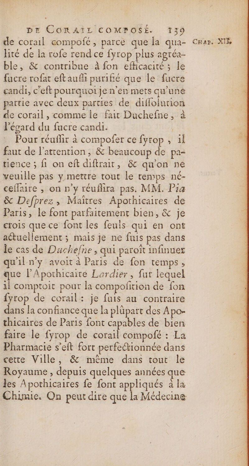 de corail compofé, parce que la qua- lité de la rofe rend ce fyrop plus agréa- ble, &amp; contribue à fon efficacité ; le candi, c'eft pourquoi je n'en mets qu’une partie avec deux parties de difiolution de corail , comme le fait Duchefne, à l'égard du fucre candi. | Pour réuflir à compofer ce fyrop , il faut de l’attention, &amp; beaucoup de pa- tience ; fi on eft diftrair, &amp; qu'on ne veuille pas y mettre tout le temps né- ceflaire , on n’y réuflira pas. MM. Pia Sc Defprez, Maïtres Apothicaires de Paris, le font parfaitement bien, &amp; je ctois que ce font les feuls qui en ont aétuellement ; mais je ne fuis pas dans le cas de Duchefne ; qui paroït infinues qu'il n'y avoit à Paris de fon temps, que l’Apothicaité Lardier , fur lequel 1 comptoir pour la compofition de fon fyrop de corail: je fuis au contraire dans la confiance que la plüpart des Apo- thicaires de Paris font capables de bien faire le fyrop de corail compofé : La Pharmacie s’eft fort perfeckionnée dans cette Ville, &amp; même dans tout le Royaume , depuis quelques années que les À pothicaires fe font appliqués à la Chimie. On peut dire que la Médecine Car. XIS