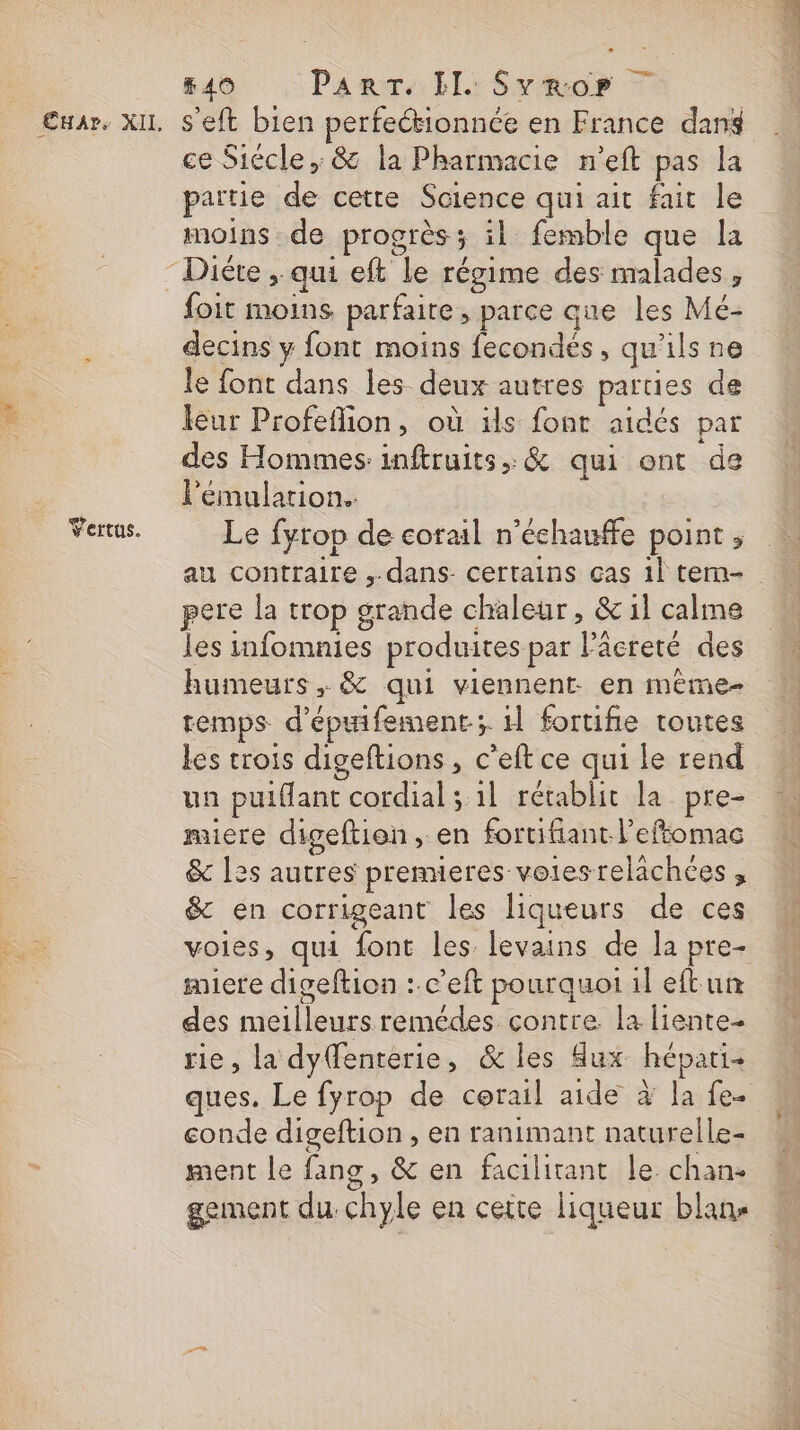 Vertus. #40 PART. IL: Svrop 7 ce Siécle,: &amp; la Pharmacie n’eft pas la partie de cette Science qui ait fait le moins de progrès ÿ il femble que la foit moins parfaire, parce que les Mé- decins y font moins fecondes, qu'ils ne le font dans les deux autres parties de leur Profeflion, où ils font aidés pat des Hommes inftruits, &amp; qui ont de l'émularion. Le fyrop de corail n’échauffe point ; au contraire ,.dans- certains cas 1} tem- pere la trop grande chaleur , &amp; 1l calme les infomnies produites par Päcreté des humeurs, &amp; qui viennent: en même- temps d'épifement; 1 fortifie toutes les crois digeftions , c’eft ce qui le rend un puiflant cordial ; 1l rétablit la pre- miere digeftion, en fortifiant l’eftomac &amp; les autres premieres votesrelachces , &amp; en corrigeant les liqueurs de ces voies, qui font les levains de la pre- miere digeftion : c’eft pourquoi il eftun des meilleurs remédes contre. la liente- rie, la dyenterie, &amp; les Aux hépati- ques. Le fyrop de corail aide à la fe. conde digeftion , en ranimant naturelle- ment le fanc, &amp; en facilitant le chan: &gt; Re Me gement du chyle en cette liqueur blans