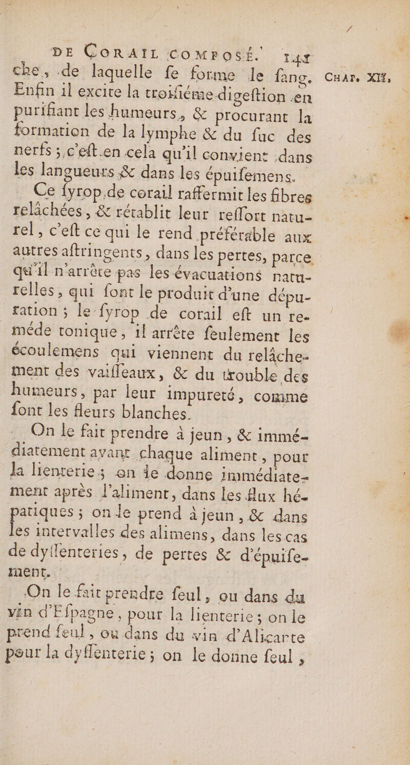 DE CORAIL CcoMPosÉé. LA che, de laquelle fe forme le fane. Enfin il excire la trofiéme digeftion en purifant les humeurs, &amp; procurant la formation de la lymphe &amp; du fac des nerfs ; c'eft.en cela qu'il convient dans les langueurs &amp; dans les épuifemens. Ce {yrop.de corail raffermit les fibres relichées , &amp; rétablit leur reflort natu- rel, c’eft ce qui le rend préférable aux autres aftringents, dans les pertes, parce. qu'il n'arrête pas les évacuations natu- relles, qui font le produit d’une dépu- _ méde tonique, 1! arrète feulement les écoulemens qui viennent du relâche ment des vaifleaux, &amp; du trouble des humeurs, par leur impureté, comme font les fleurs blanches. On le fait prendre à jeun, &amp; immé- diatement avant chaque aliment, pour la lienterie; on de donne rrmmédiate- ment après l'aliment, dans les flux hé. patiques ; on le prend à jeun, &amp; dans les intervalles des alimens, dans les cas de dyllenteries, de pertes &amp; d'épuife- ment. | | On le fait prendre feul, ou dans du v£n d’Efpagne, pout la lienterie ; on le prend feul , ou dans du vin d’Alicarte pour la dyflenterie ; on le donne feul , CHAT. XIŸ,
