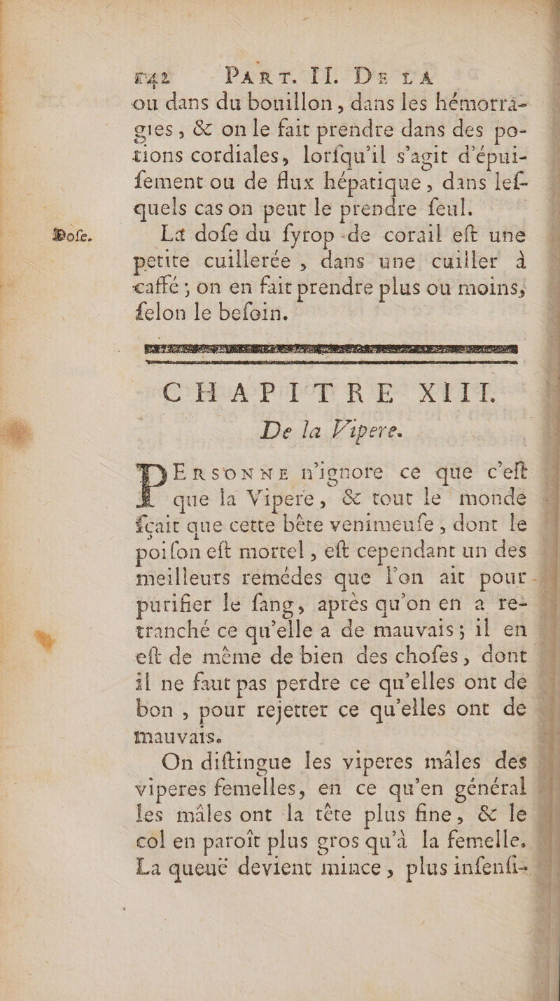 PT SOUPE LU TN TRS Me ner 0e Een EE ae Bot. ra PA TEL De Ta ou dans du bouillon, dans les hémorri- gies, &amp; on le fait prendre dans des po- # tions cordiales, lorfqu'il s’agit d’épui- L fement ou de flux hépatique, dans lef quels cas on peut le prendre feul. La dofe du fyrop -de corail eft une petite cuillerée , dans une cuiller à caffé ; on en fait prendre plus ou moins, {elon le befein. que la Vipere, &amp; tout le’ monde fçait que cette bête venimeufe , dont le poifon eft mortel , eft cependant un des meilleurs remédes que l'on ait pour # purifier le fang, après qu'on en à re- tranché ce qu'elle à de mauvais; il en eft de mème de bien des chofes, dont. il ne faut pas perdre ce qu'elles ont de bon , pour rejetter ce qu'elles ont de mauvais. On diftingue les viperes mâles des viperes femelles, en ce qu’en général les mâles ont la têre plus fine, &amp; le col en paroîït plus gros qu’à la femelle. La queut devient mince, plus infenfi-