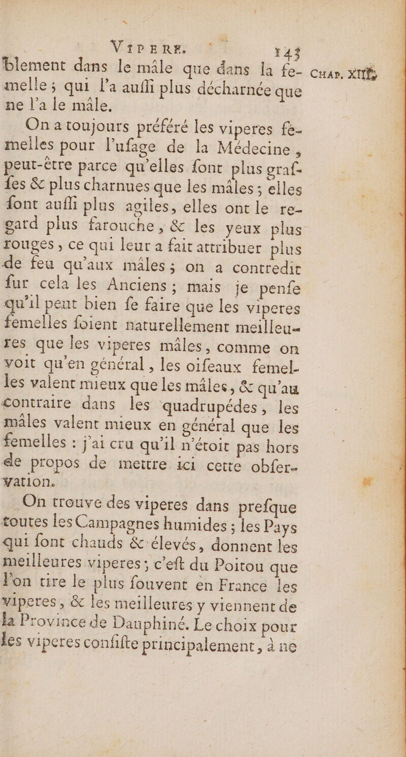 “ 10 Vip phe: 127 143 blement dans le mâle que dans la f£e- melle; qui l’a auffi plus décharnce que ne l’a le mâle. On a toujours préféré les viperes fe- peut-être parce qu'elles font plus graf- Les &amp; plus charnues que les males; elles font auf plus agiles, elles ont le re- gard plus farouche, &amp; les yeux plus rouges, ce qui leur a fait attribuer plus de feu qu'aux mâles; on à contredit fur cela les Anciens; mais je penfe qu’il peut bien fe faire que les viperes femelles foient naturellement meilleu= res que les viperes mâles, comme on voit qu’en général , les oifeaux femel. les valent mieux que les mâles, &amp; qu’au £ontraire dans les quadrupédes, les males valent mieux en général que les femelles : j'ai cru qu'il n’étoit pas hors &amp;e propos de mettre ici cette obfer… Vation. On trouve des viperes dans prefque toutes les Campagnes humides ; les Pays qui font chauds &amp;'élevés, donnent les meilleures viperes ; c’eft du Poitou que on tire le plus fouvent en France les viperes, &amp; les meilleures y viennent de la Province de Dauphiné. Le choix pour les viperes confifte principalement, à ne Cuap, XI;