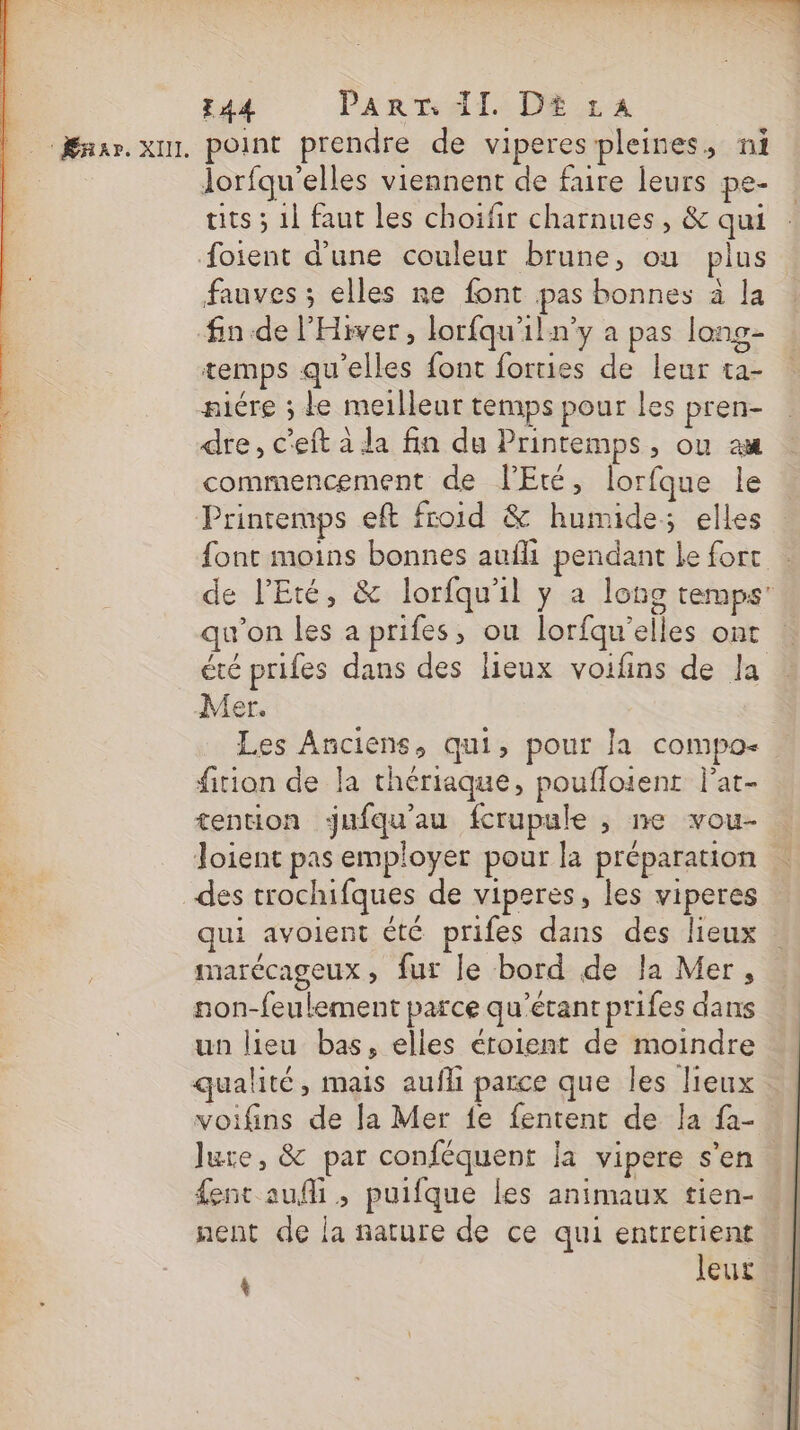 | E44 PART: AI. DE £a | Ænar. x point prendre de viperespleines, ni | lorfqu'’elles viennent de faire leurs pe- tits ; 1l faut les choifir charnues, &amp; qui foient d’une couleur brune, ou plus fauves ; elles ne font pas bonnes à la fin de l'Hiver, lorfqu'iln’y a pas long- temps qu'elles font forties de leur ta- niére ; Le meilleur temps pour les pren- dre, c'eft à la fin du Printemps, ou ax commencement de PEté, lorfque le Printemps eft froid &amp; humide; elles font moins bonnes aufli pendant le fort : de l'Eté, &amp; lorfqu'il y a long temps’ qu'on les a prifes, ou lorfqu’elles ont été prifes dans des lieux voifins de la Mer. Les Anciens, qui, pour la compo- fition de la thériaque, poufloient l'at- tention jufqu'au fcrupule , ne vou- loient pas employer pour la préparation  des trochifques de viperes, les viperes qui avoient été prifes dans des lieux marécageux, fur le bord de la Mer, non-feulement parce qu’étant prifes dans un lieu bas, elles éroient de moindre qualité, mais aufli parce que les lieux : voifins de la Mer fe fentent de la fa- Jure, &amp; par conféquent la vipere s’en. fent aufi , puifque les animaux tien- nent de la nature de ce qui entretient leut 4