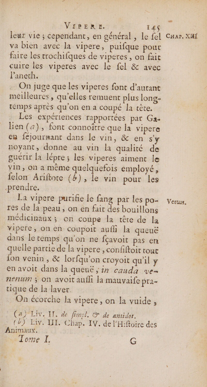LS Vipere. 14 leur vie ; cependant, en général , le fel Car. xuf va bien avec la vipere, puifque pour faire les trochifques de viperes , on fait cuire les viperes avec Le fel &amp; avec l’anech. | | On juge que les viperes font d’autant meilleures, qu’elles remuenrt plus long- temps aprés qu'on ena coupé la tête. Les expériences rapportées pat Ga- lien (&amp;), font connoître que la vipere en féjoursant dans le vin, &amp; en s noyant, donne au vin la qualité de guérir la lépre; les viperes aiment le vin, on a même quelquefois employé, felon Ariftore (&amp;), le vin pour les prendre. La vipere purifie le fang par les po- vers. res de la peau , on en fait des bouillons médicinaux ; on coupe Îa tête de la vipere, on en coupoit aufli la queuë dans le temps qu'on ne fçavoit pas en quelle partie de la vipere , confftoit tour {on venin , &amp; lorfqu’on croyoit qu'il ÿ en avoit dans la queuë ; 27 cauda ve nesiuin ; On avoit aufli la mauvaife pra- tique de la laver. On écorche la vipere , on la vuide , (a) Liv. IL, de fm, © de amidor. (8) Liv. IX. Chap. IV. de l'Hiftoire des Animaux. : Tome I, G